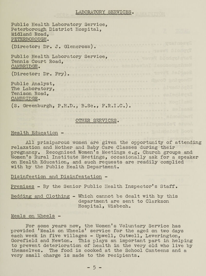 LABORATORY SERVICES, Public Health Laboratory Service, Peterborough District Hospital, Midland Road, PETERBOROUGH. (Director: Dr, J, Glencross), Public Health Laboratory Service, Tennis Court Road, CAMBRIDGE. (Director: Dr. Pry). Public Analyst, The Laboratory, Tenison Road, CAMBRIDGE. (S. Greenburgh, P.H.D., B.Sc., P.R.I.C.). OTHER SERVICES. Health Education - All primiparous women are given the opportunity of* attending relaxation and Mother and Baby Care Classes during their pregnancy. Recognised Women*s Meetings e.g. Church groups and Yeomen’s Rural Institute Meetings, occasionally ask for a speaker on Health Education, and such requests are readily complied with by the Public Health Department. Disinfection and Disinfestation - Premises - By the Senior Public Health Inspector*s Staff. Bedding and Clothing - Which cannot be dealt with by this department are sent to Clarkson Hospital, Y/isbech. Meals on Wheels - For some years now, the V/omen’s Voluntary Service has provided ’Meals on Wheels’ service for the aged on two days each week in five villages - Upwell, Outwell, Leverington, Gorefield and Newton. This plays an important part in helping to prevent deterioration of health in the very old who live by themselves. The food is cooked at the School Canteens and a very small charge is made to the recipients.