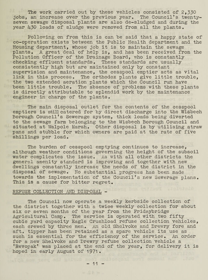 The work carried out hy these vehicles consisted of 2,330 jobs, an increase over the previous yearQ The Council’s twenty- seven sewage disposal plants are also de-sludged and during the year U30 loads of sludge were removed from all the plants. Following on from this is can he said that a happy state of co-operation exists between the Public Health department and the Housing department, whose job it is to maintain the sewage plants. A great deal of help is, and has been received from the Pollution Officer of the Drainage Board, who is constantly checking effluent standards. These standards are usually consistently high but are maintained only by constant supervision and maintenance, the cesspool emptier acts as vital link in this process. The orthodox plants give little trouble, the two extended aeration plants which the Council run have been little trouble. The absence of problems with these plants is directly attributable to splendid work by the maintenance engineer in charge of the plants. The main disposal outlet for the contents of the cesspool emptiers is still catered for by direct discharge into the Wisbech Borough Council’s Sewerage system, thick loads being diverted to the sewage farm belonging to the Wisbech Borough Council and situated at Walpole Marsh. Other disposal is by utilising straw pans and stubble for which owners are paid at the rate of five shillings per load. The burden of cesspool emptying continues to increase, although weather conditions governing the height of the subsoil water complicates the issue. As with all other districts the general amenity standard is improving and together with new dwellings constantly increase the needs of the district in the disposal of sewage. No substantial progress has been made towards the implementation of the Council’s new Sewerage plans. This is a cause for bitter regret. REFUSE COLLECTION AND DISPOSAL - The Council now operate a weekly kerbside collection of the district together with a twice weekly collection for about six or seven months of the year from the Fridaybridge Agricultural Camp. The service is operated with two fifty cubic yard capacity Eagle Crushload refuse collection vehicles, each crewed by three men. An old Shelvoke and Drewry fore and aft. tipper has been retained as a spare vehicle its use as such is essential for the efficiency of the service. An order for a new Shelvoke and Drewry refuse collection vehicle a ’Revopak’ was placed at the end of the year, for delivery it is hoped in early August of 1971 •