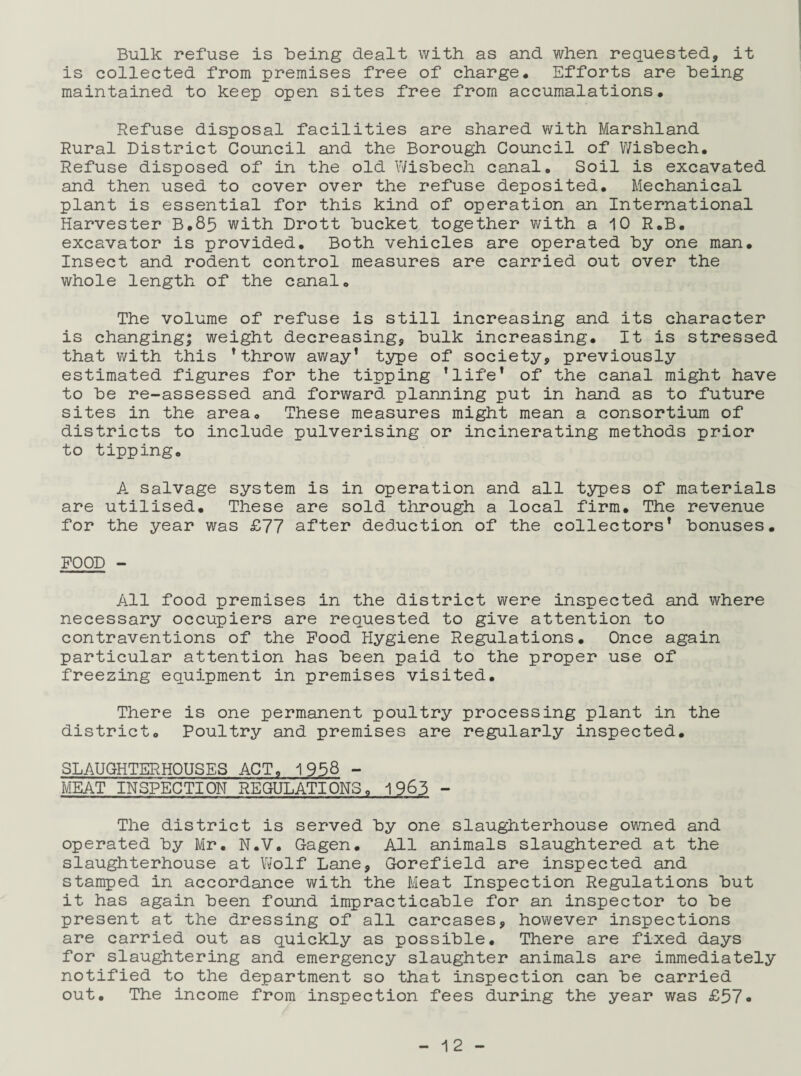 Bulk refuse is Being dealt with as and when requested, it is collected from premises free of charge. Efforts are being maintained to keep open sites free from accumulations. Refuse disposal facilities are shared with Marshland Rural District Council and the Borough Council of Wisbech. Refuse disposed of in the old Wisbech canal. Soil is excavated and then used to cover over the refuse deposited. Mechanical plant is essential for this kind of operation an International Harvester B.85 with Drott bucket together with a 10 R.B. excavator is provided. Both vehicles are operated by one man. Insect and rodent control measures are carried out over the whole length of the canal. The volume of refuse is still increasing and its character is changing; weight decreasing, bulk increasing. It is stressed that with this ’ throw away1 type of society, previously estimated figures for the tipping ’life1 of the canal might have to be re-assessed and forward planning put in hand as to future sites in the area. These measures might mean a consortium of districts to include pulverising or incinerating methods prior to tipping. A salvage system is in operation and all types of materials are utilised. These are sold through a local firm. The revenue for the year was £77 after deduction of the collectors* bonuses. POOD - All food premises in the district were inspected and where necessary occupiers are requested to give attention to contraventions of the Pood Hygiene Regulations. Once again particular attention has been paid to the proper use of freezing equipment in premises visited. There is one permanent poultry processing plant in the district. Poultry and premises are regularly inspected. SLAUGHTERHOUSES ACT. 1958 - MEAT INSPECTION REGULATIONS. 1963 - The district is served by one slaughterhouse owned and operated by Mr. N.V. Gagen. All animals slaughtered at the slaughterhouse at Wolf Lane, Gorefield are inspected and stamped in accordance with the Meat Inspection Regulations but it has again been found impracticable for an inspector to be present at the dressing of all carcases, however inspections are carried out as quickly as possible. There are fixed days for slaughtering and emergency slaughter animals are immediately notified to the department so that inspection can be carried out. The income from inspection fees during the year was £57«