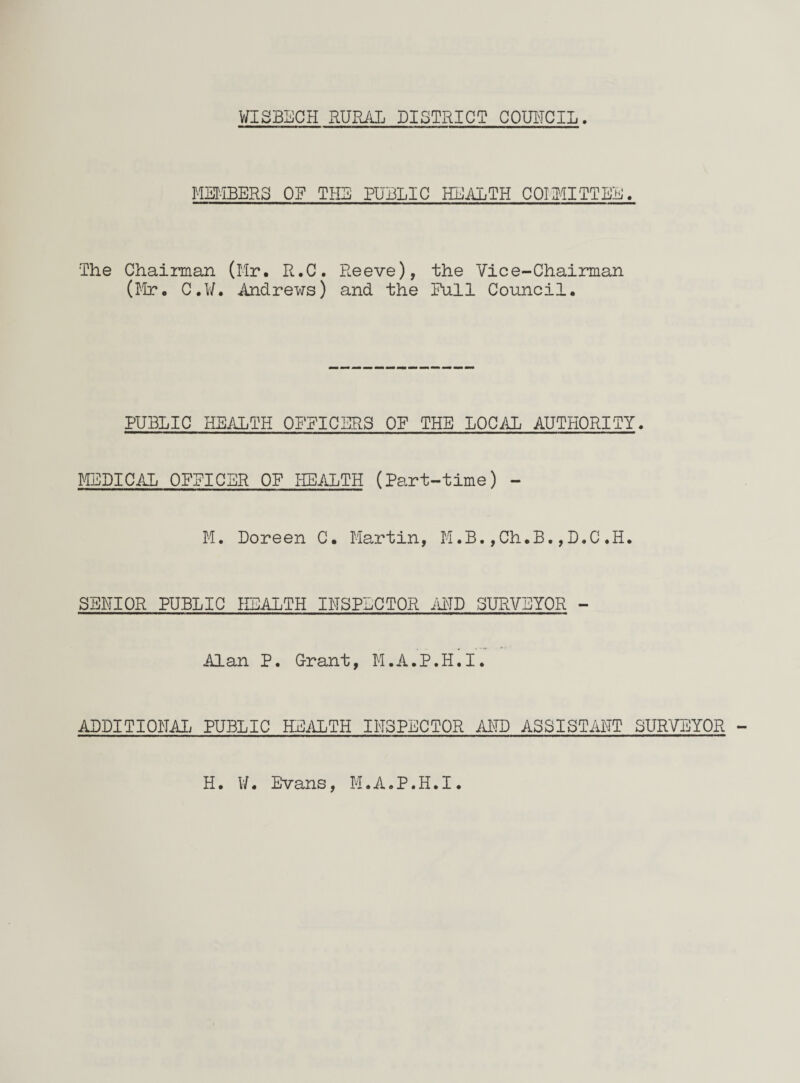 MEMBERS OF THE PUBLIC HEALTH COMMITTEE. The Chairman (Mr. R.C. Reeve), the Vice-Chairman (Mr. C.W. Andrews) and the Pull Council. PUBLIC HEALTH OPPICERS OP THE LOCAL AUTHORITY. MEDICAL OPPICBR OP HEALTH (Part-time) - M. Doreen C. Martin, M.B.,Ch.B.,D.C.H. SENIOR PUBLIC HEALTH INSPECTOR AND SURVEYOR - Alan P. Grant, M.A.P.H.I. ADDITIONAL PUBLIC HEALTH INSPECTOR AND ASSISTANT SURVEYOR H. W. Evans, M.A.P.H.I.