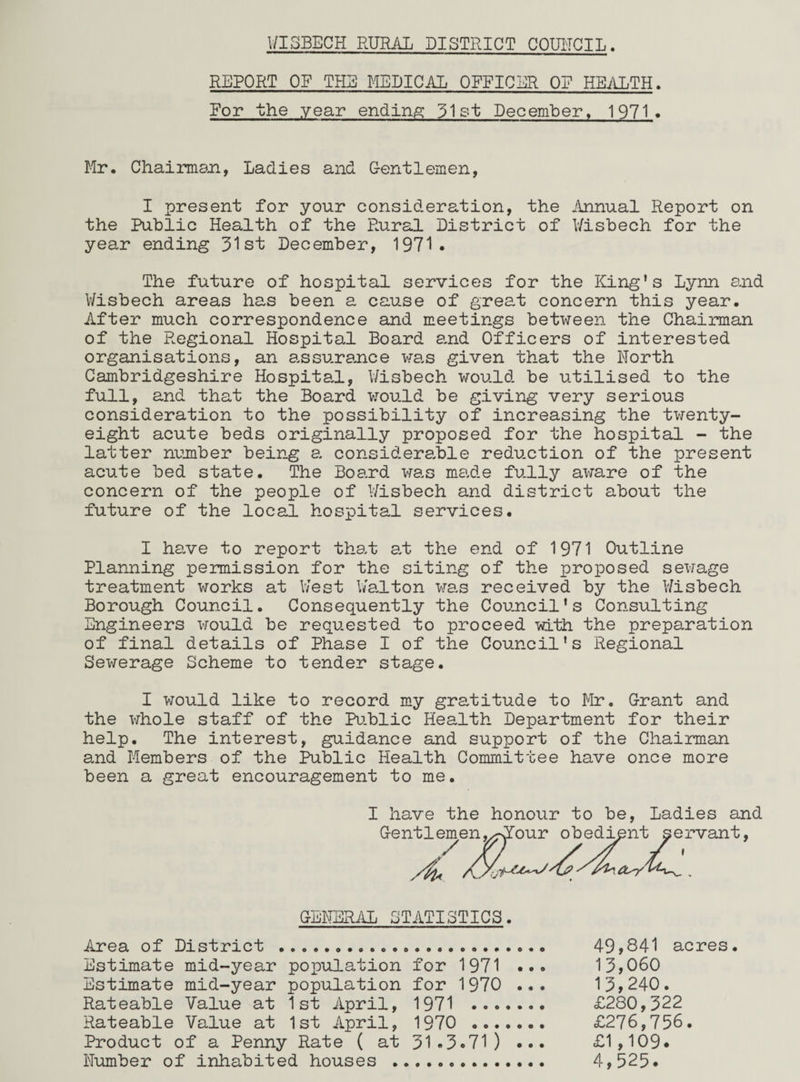 REPORT OF THE MEDICAL OFFICER OF HEALTH. For the year ending 31st December, 1971 . Mr. Chairman, Ladies and Gentlemen, I present for your consideration, the Annual Report on the Public Health of the Rural District of Wisbech for the year ending 31st December, 1971. The future of hospital services for the King's Lynn and Wisbech areas has been a cause of great concern this year. After much correspondence and meetings between the Chairman of the Regional Hospital Board and Officers of interested organisations, an assurance was given that the North Cambridgeshire Hospital, Wisbech would be utilised to the full, and that the Board would be giving very serious consideration to the possibility of increasing the twenty- eight acute beds originally proposed for the hospital - the latter number being a considerable reduction of the present acute bed state. The Board was made fully aware of the concern of the people of Wisbech and district about the future of the local hospital services. I have to report that at the end of 1971 Outline Planning permission for the siting of the proposed sewage treatment works at West Walton was received by the Wisbech Borough Council. Consequently the Council's Consulting Engineers would be requested to proceed with the preparation of final details of Phase I of the Council's Regional Sewerage Scheme to tender stage. I would like to record my gratitude to Mr. Grant and the whole staff of the Public Health Department for their help. The interest, guidance and support of the Chairman and Members of the Public Health Committee have once more been a great encouragement to me. I have the honour to be, Ladies and GENERAL STATISTICS. Area of District ... Estimate mid-year population for 1971 Estimate mid-year population for 1970 Rateable Value at 1st April, 1971 ... Rateable Value at 1st April, 1970 ... Product of a Penny Rate ( at 31*3.71) Number of inhabited houses . 49,841 acres 13,060 13,240. £280,322 £276,756.