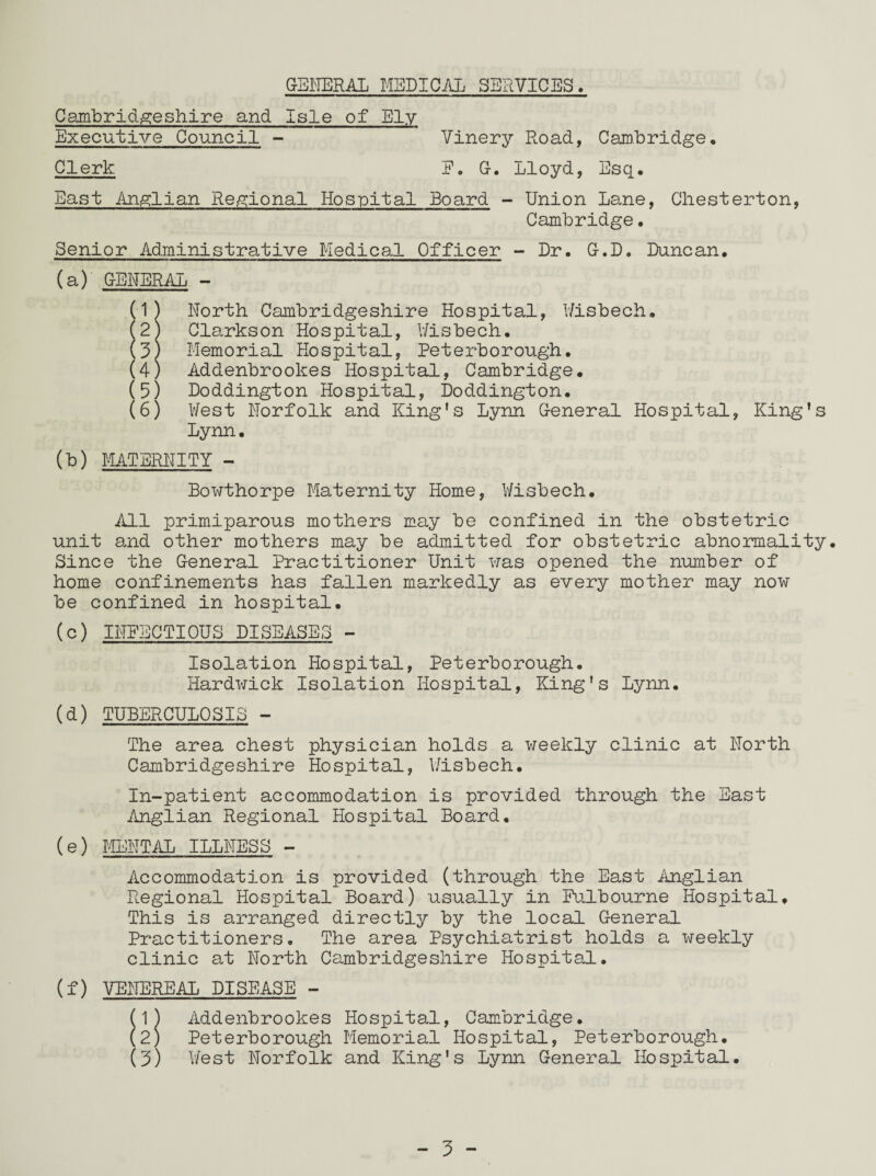 GENERAL MEDICAL SERVICES. Cambridgeshire and Isle of Ely Executive Council - Clerk Vinery Road, Cambridge E. G. Lloyd, Esq. East Anglian Regional Hospital Board - Union Lane, Chesterton, Cambridge. Senior Administrative Medical Officer - Dr. G.D. Duncan. (a) GENERAL - (1) North Cambridgeshire Hospital, Wisbech. (2) Clarkson Hospital, Wisbech. \3) Memorial Hospital, Peterborough. (4) Addenbrookes Hospital, Cambridge. (5) Doddington Hospital, Doddington. (6) West Norfolk and King's Lynn General Hospital, King's Lynn. (b) MATERNITY - Bowthorpe Maternity Home, Wisbech. All primiparous mothers may be confined in the obstetric unit and other mothers may be admitted for obstetric abnormality. Since the General Practitioner Unit was opened the number of home confinements has fallen markedly as every mother may now be confined in hospital. (c) INFECTIOUS DISEASES - Isolation Hospital, Peterborough. Hardwick Isolation Hospital, King's Lynn (d) TUBERCULOSIS - The area chest physician holds a weekly clinic at North Cambridgeshire Hospital, Wisbech. In-patient accommodation is provided through the East Anglian Regional Hospital Board, (e) MENTAL ILLNESS - Accommodation is provided (through the East Anglian Regional Hospital Board) usually in Fulbourne Hospital, This is arranged directly by the local General Practitioners. The area Psychiatrist holds a weekly clinic at North Cambridgeshire Hospital. (f) VENEREAL DISEASE - (1) Addenbrookes Hospital, Cambridge. (2) Peterborough Memorial Hospital, Peterborough. (3) West Norfolk and King's Lynn General Hospital.