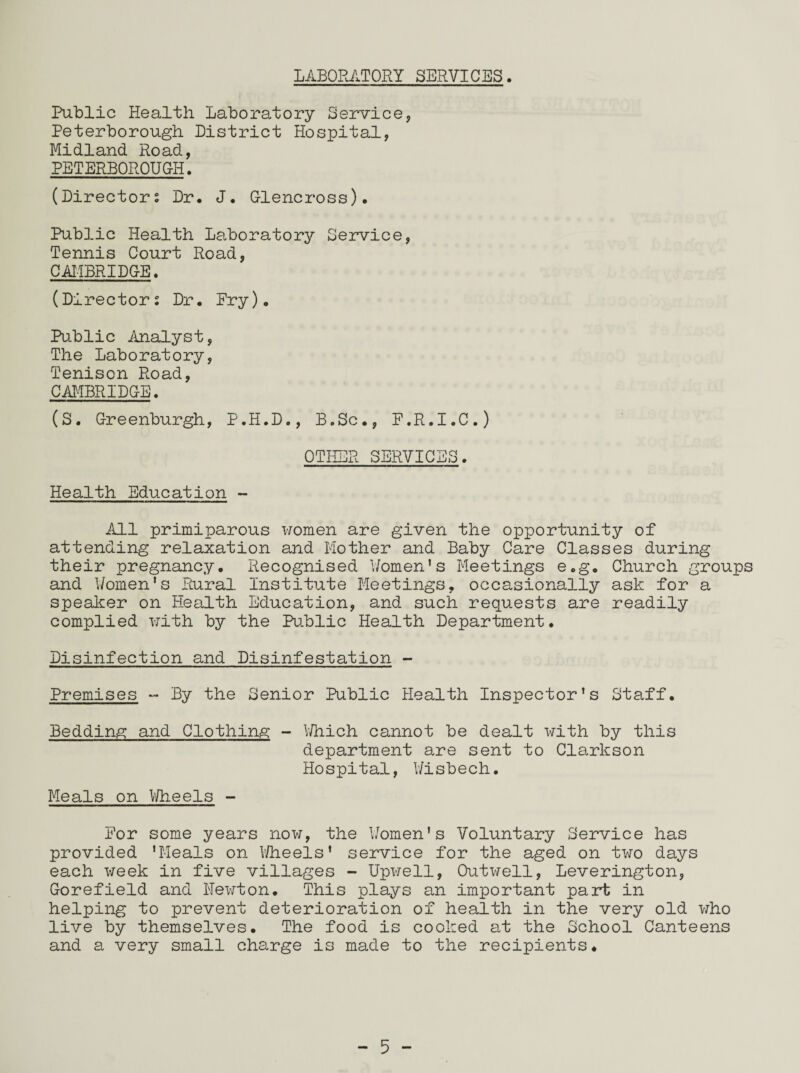 LABORATORY SERVICES. Public Health Laboratory Service, Peterborough District Hospital, Midland Road, PETERBOROUGH. (Directors Dr. J. Glencross). Public Health Laboratory Service, Tennis Court Road, CAMBRIDGE. (Directors Dr. Pry). Public Analyst, The Laboratory, Tenison Road, CAMBRIDGE. (S. Greenburgh, P.H.D., B.Sc., F.R.I.C.) OTHER SERVICES. Health Education - All primiparous women are given the opportunity of attending relaxation and Mother and Baby Care Classes during their pregnancy. Recognised Women's Meetings e.g. Church groups and Women's Rural Institute Meetings, occasionally ask for a speaker on Health Education, and such requests are readily complied with by the Public Health Department. Disinfection and Disinfestation - Premises - By the Senior Public Health Inspector’s Staff. Bedding and Clothing - Which cannot be dealt with by this department are sent to Clarkson Hospital, Wisbech. Meals on Wheels - For some years now, the Women's Voluntary Service has provided 'Meals on Wheels’ service for the aged on two days each week in five villages - Upwell, Outwell, Leverington, Gorefield and Newton. This plays an important part in helping to prevent deterioration of health in the very old who live by themselves. The food is cooked at the School Canteens and a very small charge is made to the recipients.