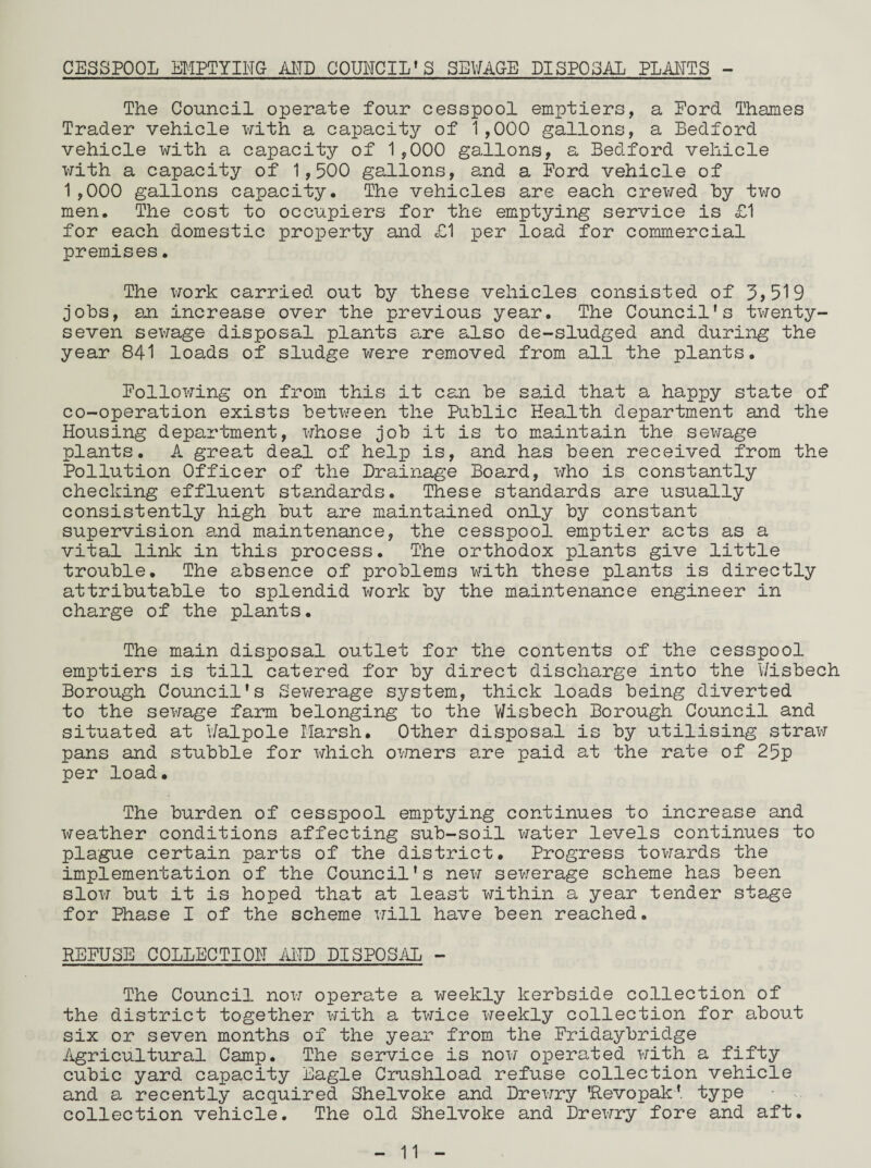 CESSPOOL EMPTYING- AND COUNCIL’S SEWAGE DISPOSAL PLANTS - The Council operate four cesspool emptiers, a Lord Thames Trader vehicle with a capacity of 1,000 gallons, a Bedford vehicle with a capacity of 1,000 gallons, a Bedford vehicle with a capacity of 1,500 gallons, and a Ford vehicle of 1,000 gallons capacity. The vehicles are each crewed by two men. The cost to occupiers for the emptying service is £1 for each domestic property and £1 per load for commercial premises. The work carried out by these vehicles consisted of 3,519 jobs, an increase over the previous year. The Council’s twenty- seven sewage disposal plants are also de-sludged and during the year 841 loads of sludge were removed from all the plants. Following on from this it can be said that a happy state of co-operation exists between the Public Health department and the Housing department, whose job it is to maintain the sei\rage plants. A great deal of help is, and has been received from the Pollution Officer of the Drainage Board, who is constantly checking effluent standards. These standards are usually consistently high but are maintained only by constant supervision and maintenance, the cesspool, emptier acts as a vital link in this process. The orthodox plants give little trouble. The absence of problems with these plants is directly attributable to splendid work by the maintenance engineer in charge of the plants. The main disposal outlet for the contents of the cesspool emptiers is till catered for by direct discharge into the Wisbech Borough Council's Sewerage system, thick loads being diverted to the sewage farm belonging to the Wisbech Borough Council and situated at Walpole Marsh. Other disposal is by utilising straw pans and stubble for which owners are paid at the rate of 25p per load. The burden of cesspool emptying continues to increase and weather conditions affecting sub-soil water levels continues to plague certain parts of the district. Progress towards the implementation of the Council's new sewerage scheme has been slow but it is hoped that at least within a year tender stage for Phase I of the scheme will have been reached. REFUSE COLLECTION AND DISPOSAL - The Council now operate a weekly kerbside collection of the district together with a twice weekly collection for about six or seven months of the year from the Fridaybridge Agricultural Camp. The service is now operated with a fifty cubic yard capacity Eagle Crushload refuse collection vehicle and a recently acquired Shelvoke and Drewry ’Revopak' type collection vehicle. The old Shelvoke and Drex-iry fore and aft.