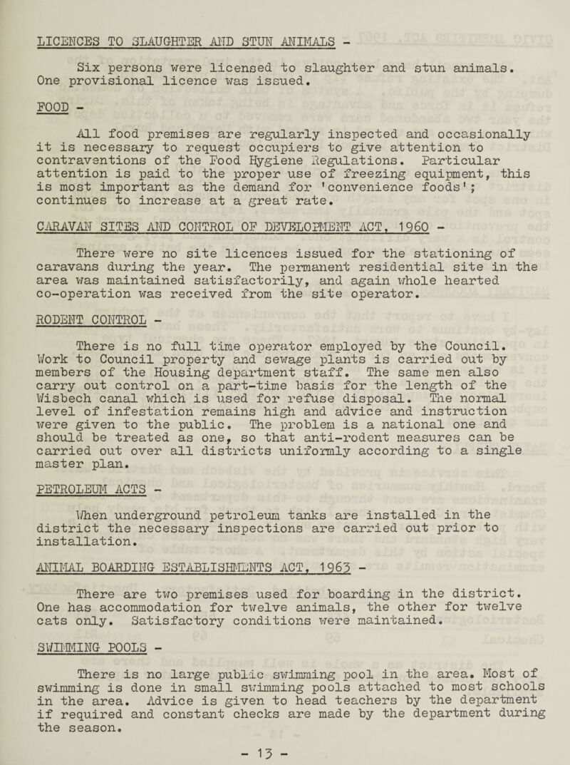 LICENCES TO SLAUGHTER AND STUN ANIMALS - Six persons were licensed to slaughter and stun animals. One provisional licence was issued. FOOD - All food premises are regularly inspected and occasionally it is necessary to request occupiers to give attention to contraventions of the Food Hygiene Regulations. Particular attention is paid to the proper use of freezing equipment, this is most important as the demand for ’convenience foods’; continues to increase at a great rate. CARAVAN SITES AND CONTROL OF DEVELOPMENT ACT. I960 - There were no site licences issued for the stationing of caravans during the year. The £>ermanent residential site in the area was maintained satisfactorily, and again whole hearted co-operation was received from the site operator. RODENT CONTROL - There is no full time oxuerator employed by the Council. Work to Council property and sewage plants is carried out by members of the Housing department staff. The same men also carry out control on a part-time basis for the length of the Wisbech canal which is used for refuse disposal. The normal level of infestation remains high and advice and instruction were given to the public. The problem is a national one and should be treated as one, so that anti-rodent measures can be carried out over all districts uniformly according to a single master plan. PETROLEUM ACTS - When underground petroleum tanks are installed in the district the necessary inspections are carried out prior to installation. ANIMAL BOARDING ESTABLISHMENTS ACT. 1963 - There are two premises used for boarding in the district. One has accommodation for twelve animals, the other for twelve cats only. Satisfactory conditions were maintained. SWIMMING POOLS - There is no large public swimming pool in the area. Most of swimming is done in small swimming pools attached to most schools in the area. Advice is given to head teachers by the department if required and constant checks are made by the department during the season.