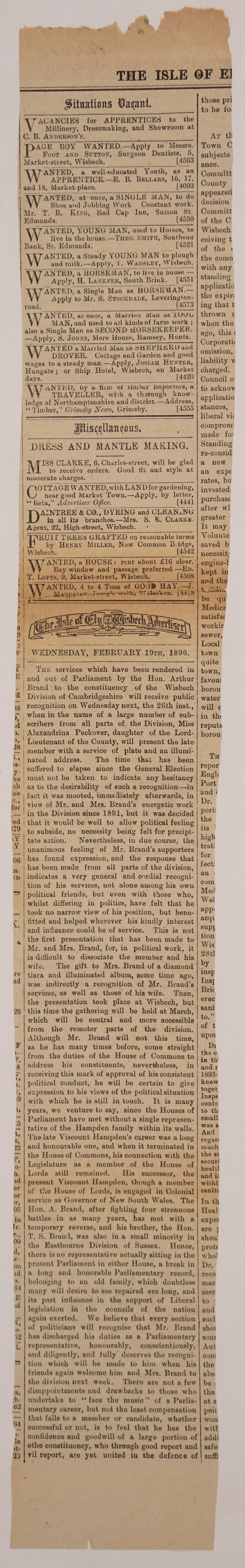 THE ISLE @F El Situations Darant. ^VACANCIES for APPRENTICES to the V Millinery, Dressmaking, and Showroom at C. B. Anderson’s._ _ PAGE BOY WANTED.—Apply to Messrs. Foot and Sutton, Surgeon Dentists, 5, Market-street, Wisbech. [4563 WANTED, a well-educated Youth, as an APPRENTICE.—E. B. Bellars, 16, 17. aud 18, Market-place. [4093 WANTED, at once, a SINGLE MAN, to do Shoe and Jobbing Work Constant work. Mr. T. R. Kino, Red Cap Inn, Sutton St. Edmunds.___[4550 Y\7 ANTED, YOUNG MAN, used to Horses, to W live in the house.—Theo. Smith, Southeau Bank, St. Edmunds. [4521 WANTED, a Steady YOUNG MAN to plough and milk. —Apply, T. Wajoslev, WGbech. WANTED, a HORSEMAN, to live in house — Apply, H. Lankfer, South Brink._[4551 WANT ED', a Single~Man as”HO RSE M AN. — Apply to Mr. S. Stookdale, Leverington- road. ______ [4573 \\J ANTED, at once, a Married Man as lOUL YV MAN, and used to all kinds of farm work ; also a Single Man as SECOND HORSEKEEPER. —Apply, S. Jones, Mere House, Ramsey, Hunts. \\T ANTED a Married Man as SHEPHERD and YV DROVER. Cottage and Garden and good wages to a steady man..—Apply, Josiah Hunter, Hunsate : or Ship Hotel, Wisbech, on Market days? __[4420 WANTED, by a firm ot timber importers, a TRAVELLER, with a thorough know¬ ledge of Northamptonshire and district.—Address, : Timber,” Grimsby News, Grimsby. [4555 Pis^Uancous, JDK ESS AND MANTLE MAKING. MISS CLARKE, 6, Charles-street, will be glad to receive orders. Good tit and style at moderate charges. COTTAGE W ANTED, with LAN Dfor gardening, near good Market Town.—Apply, by letter, “ Beta,” Advertiser Office. [4441 DAINTREE &C0.,I>YEING and CLEANING in all its branches.—-Mrs. S. E. Clarke. Agent, 22, High-street, Wisbech. ITlRUir TREES GRAFTED on reasonable terms ' by Henry Miller, New Common B.idge, Wisbech._ [4542 WANTED, a HOUSE: rent about £16 clear Bay window and passage preferred.—Ed. T. Lofts, 9, Market-street, Wisbech. [4508 ANTED, 4 to 4 Tons of GOO® HAY.—J. MATfpRTK*1- r’1- V7Mou'iien. [ la. 8 v WEDNESDAY, FEBRUARY 19th, 1896. 28 G is- y- he ch .ue .a., for ed 179 '.Y V 06 m. ID N. re nd 26 k, S, 23 P, u- h. ad er or >r, 05 in Ir. 00 d,' w- >m id *9. 64 E id >R- 52 L >8, th¬ us 64 i- le it- 23 The services which have been rendered in | and out of Parliament by the Hon. Arthur | Brand to the constituency of the Wisbech Division of Cambridgeshire will receive public recognition on Wednesday next, the 26th inst., when in the name of a large number of sub¬ scribers from all parts of the Division, Miss | Alexandrina Peckover, daughter of the Lord- Lieutenant of the County, will present the late j member with a service of plate and an illumi- j nated address. The time that has been ! suffered to elapse since the General Election 1 must not be taken to indicate any hesitancy 1 as to the desirability of such a recognition—-in fact it was mooted, immediately afterwards, in view of Mr. and Mrs. Brand’s energetic work in the Division since 1891, but it was decided I that it would be well to allow political feeling , to subside, no necessity being felt for precipi¬ tate action. Nevertheless, in due course, the j unanimous feeling of Mr. Brand’s supporters i has found expression, and the response that i has been made from all parts of the division, ! indicates a very general and cordial recogni¬ tion of his services, not alone among his own political friends, but even with those who, whilst differing in politics, have felt that he took no narrow view of his position, but bene- fitted and helped wherever his kindly interest and influence could be of service. This is not the first presentation that has been made to Mr. and Mrs. Brand, for, in political work, it is difficult to dissociate the member and his wife. The gift to Mrs. Brand of a diamond tiara and illuminated album, some time ago, was indirectly a recognition of Mr. Brand’s services, as well as those of his wife. Then, the presentation took place at Wisbech, but this time the gathering will be held at March, which will be central and more accessible from the remoter parts of the division. Although Mr. Brand will not this time, a3 he has many times before, come straight from the duties of the House of Commons to address his constituents, nevertheless, in receiving this mark of approval of his consistent political conduct, he will be certain to give expression to his views of the political situation with which he is still in touch. It is many years, we venture to say, since the Houses of Parliament have met without a single represen¬ tative of the Hampden family within its wails. The late Viscount Hampden’s career was a long and honourable one, and when it terminated in the House of Commons, his connection with the Legislature as a member of the House of Lords still remained. His successor, the present Viscount Hampden, though a member of the House of Lords, is engaged in Colonial service as Governor of New South Wales. The Hon. A. Brand, after fighting four strenuous battles in as many years, has met with a temporary reverse, and his brother, the Hon. T. S. Brand, was also in a small minority in the Eastbourne Division of Sussex. Hence, there is no representative actually sitting in the present Parliament in eithor House, a break in a long and honorable Parliamentary record, belonging to an old family, which doubtless many will desire to see repaired ere long, and its past influence in the support of Liberal legislation in the councils of the nation again exerted. We believe that every section of politicians will recognise that Mr. Brand has discharged his duties as a Parliamentary representative, honourably, conscientiously, and diligently, and fully deserves the recogni¬ tion which will be made to him when his friends again welcomo him and Mrs. Brand to the division next week. There are not a few disappointments and drawbacks to those who undertake to “ face the music ” of a Parlia¬ mentary career, but not the least compensation that falls to a member or candidate, whether successful or not, is to feel that he has the confidence and goodwill of a large portion of ethe constituency, who through good report and vil report, are yet united in the defence of those pri to be fo At th Town C subjects ance. Committ County appeared decision Committ of the C Wisbech ceiving t of the ( the coran with any standing applicatio the expiri ing that t thrown v when the ago, this f Corporatii omission, liability w charged. Council o to acknov applicatio stances, liberal vi< comprom: made fo: Standing re-consid a new an expe rates, bu invested purchase after wl greater It may Voluute saved b necessity engine-1 kept in and the be qu Medina satisfai workir sewer, Local town quite town, favoui borou water will c in thi reputa borou; Th repor Engli Port and < Dr. port: the its ! high trati for fecti an i com Med Wei app* acqi supi tion Wis 28tl by insp Insj Brie erec sani to.” of t upoi Di the e in th and r 1893- know toget Inspe cODfe to th small was a And regari much tho si securi heahl and it withi aaniti In th Heal expel are ] shorn proti who) Dr. reco mac iner to ; and sucl shot 80U1 Aut coin the abs' be . tho at a poii wou wit! addi safe ( suffi