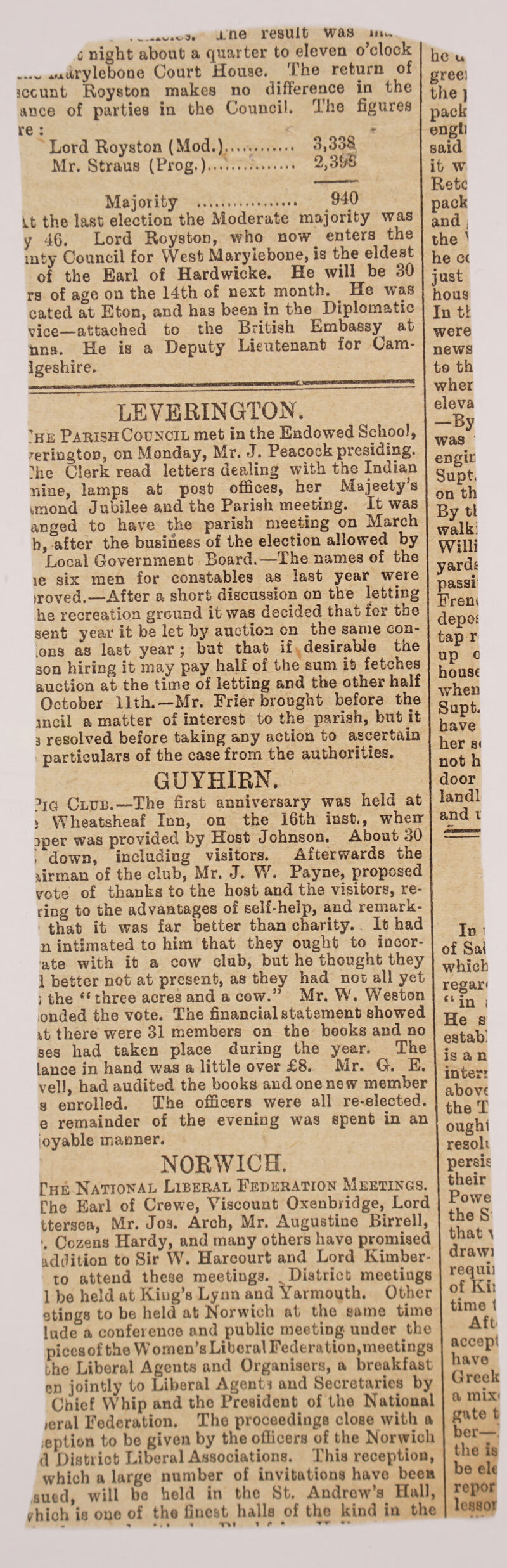 j.ne result was mv. c night about a quarter to eleven o’clock .... ^arylebone Court House. < The return of jccunt Royston makes no difference in the ance of parties in the Council. The figures re i * r Lord Royston (Mod.)...... 3,338 Mr. Straus (Prog.)..-../.... 2,31/6 Majority . 940 it the last election the Moderate majority was y 46. Lord Royston, who now^ enters the mty Council for West Maryiebone, is the eldest of the Earl of Hardwicke. He will be 30 rs of age on the 14th of next month. . He wras cated at Eton, and has been in the Diplomatic V'ioG—attached to the British Embassy^ at nna. He is a Deputy Lieutenant for Cam- Igeshire. LEVERINGTON. he Parish Council met in the Endowed School, ’erington, on Monday, Mr. J. Peacock presiding. :he Clerk read letters dealing with the Indian nine, lamps at post offices, her Majeety’s unond Jubilee and the Parish meeting. It was anged to have the parish meeting on March b, after the business of the election allowed by Local Government Board.—The names of the re six men for constables as last year were iroved.—After a short discussion on the letting he recreation ground it was decided that for the sent year it be let by auction on the same con- ons as last year ; but that if desirable the son hiring it may pay half of the sum it fetches auction at the time of letting and the other half October 11th.—Mr. Frier brought before the meil a matter of interest to the parish, but it 3 resolved before taking any action to ascertain particulars of the case from the authorities. GUYHIRN. ?ig Club.—The first anniversary was held at s Wlieatsheaf Inn, on the 16th Inst., wheir pper was provided by Host Johnson. About 30 • down, including visitors. Afterwards the airman of the club, Mr. J. W. Payne, proposed vote of thanks to the host and the visitors, re¬ ring to the advantages of self-help, and remark- • that it was far better than charity. It had n intimated to him that they ought to incor¬ ate with it a cow club, but he thought they 1 better not at present, as they had nos all yet ; the t( three acres and a cow.” Mr. W. Weston onded the vote. The financial statement showed it there were 31 members on the books and no ses had taken place during the year. The lance in hand was a little over £8. Mr. G. E. veil, had audited the books and one new member a enrolled. The officers were all re-elected, e remainder of the evening was spent in an oyable manner. NORWICH. The National Liberal Federation Meetings. Che Earl of Crewe, Viscount Oxenbridge, Lord ttersea, Mr. Jos. Arch, Mr. Augustine Birrell, *. Cozens Hardy, and many others have promised addition to Sir W. Harcourt and Lord Kimber- to attend these meetings. ^District meetings 1 be held at King’s Lynn and Yarmouth. Other etings to be held at Norwich at the same time ludc a conference and public meeting under the piccsofthe Women’s Liboral Federation,meetings the Liberal Agents and Organisers, a breakfast en jointly to Liboral Agent* and Secretaries by Chief Whip and the President of the National »eral Federation. Tho proceedings close with a option to be given by the officers of the Norwich d District Liberal Associations. This reception, which a large number of invitations have been sued, will be held in tho St. Andrew’s Hall, yhich is oho of tho finest halls of the kind in the he u greei the ) pack engli said it w Retc pack and . the ’ he cc just hous In t! were news to th wher eleva —By was engir Supt. on th By tl walki Willi yards pass! Frem depos tap r up c house when Supt. have her s< not h door landl and i In i of Sal which regar* 44 in i He s estab. is a n inter! above the T ought resoli persis their Powe the S that ^ drawi requii of Kii time 1 Aft' accept have Greek a mix< gate t her— the is be ele repor lessoT