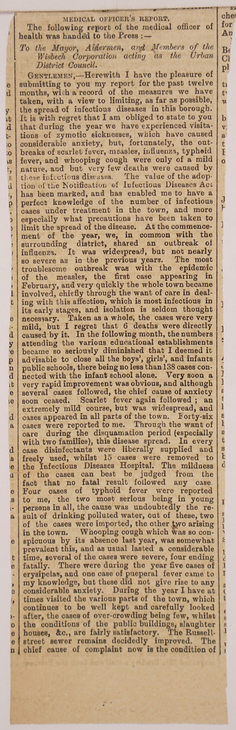 MEDICAL OFFICER’S REPORT. The following report of the medical officer of health was handed to the Press : — 'X'J for An To the Mayor, Aldermen, and Jftenibers of the Wisbech Corporation acting as the Urban District Council. y it d b- ;o ;o iS fc, t d P 3 5 1 t e i _ * d y e P n d it e le d a d s ie a e s i- a e t e » e )- o e e n Gentlemen,—Herewith I have the pleasure of submitting to you my report for the past twelve taken, with a view to limiting, as far as possible, the spread of infectious diseases in this borough. It is with regret that I am obliged to state to you that during the year we have experienced visita¬ tions of zymotic sicknesses, which have caused considerable anxiety, but, fortunately, the out¬ breaks of scarlet fever, measles, influenza, typhoid fever, and whooping cough were only of a mild nature, and but very few deaths were caused by these infectious diseases. The value of the adop¬ tion of the Notification of Infectious Diseases Act has been marked, and has enabled me to have a perfect knowledge of the number of infectious cases under treatment in the town, and more especially what precautions have been taken to limit the spread of the disease. At the commence¬ ment of the year, we, in common with the surrounding district, shared an outbreak of influenza. It was widespread, but not nearly so severe as in the previous years. The most troublesome outbreak was with the epidemic of the measles, the first case appearing in February, and very quickly the whole town became involved, chiefly through the want of care in deal¬ ing with this affection, which is most infectious in its early stages, and isolation is seldom thought necessary. Taken as a whole, the cases were very mild, but I regret that 6 deaths were directly caused by it. In the following month, the numbers attending the various educational establishments became so seriously diminished that I deemed it advisable to close ail the boys’, girls’, and infants public schools, there being no less than 138 cases con¬ nected with the infant school alone. Very soon a very rapid improvement was obvious, and although several cases followed, the chief cause of anxiety soon ceased. Scarlet fever again followed ; an extremely mild course, but was widespread, and cases appeared in all parts of the town. Forty-six cases were reported to me. Through the want of care during the disquamation period (especially with two families), this disease spread. In every case disinfectants were liberally supplied and freely used, whilst 15 cases were removed to the Infectious Diseases Hospital. The mildness of the cases can best be judged from the fact that no fatal result followed any case. Four cases of typhoid fever were reported to me, the two most serious being in young persons in all, the cause was undoubtedly the re¬ sult of drinking polluted water, out of these, two of the cases were imported, the other J,wo arising in the town. Whooping cough which Was so con¬ spicuous by its absence last year, was somewhat prevalent this, and as usual lasted a considerable time, several of the cases were severe, four ending fatally. There were during the year five cases of erysipelas, and one case of pueperal fever came to my knowledge, but these did not give rise to any considerable anxiety. During the year I have at times visited the various parts of the town, which continues to be well kept and carefully looked after, the cases of over-crowding being few, whilst the conditions of the public buildings, slaughter houses, &c., are fairly satisfactory. The Russell- street sewer remains decidedly improved. The chief cause of complaint now is the condition of B( Cl pi t) t' v b v; a t I o J Y 3 l •M ] i t 1 ] £ t 1 £ t a t s t 6 l E ] 1 £ l c I l e ( t f 1 t i