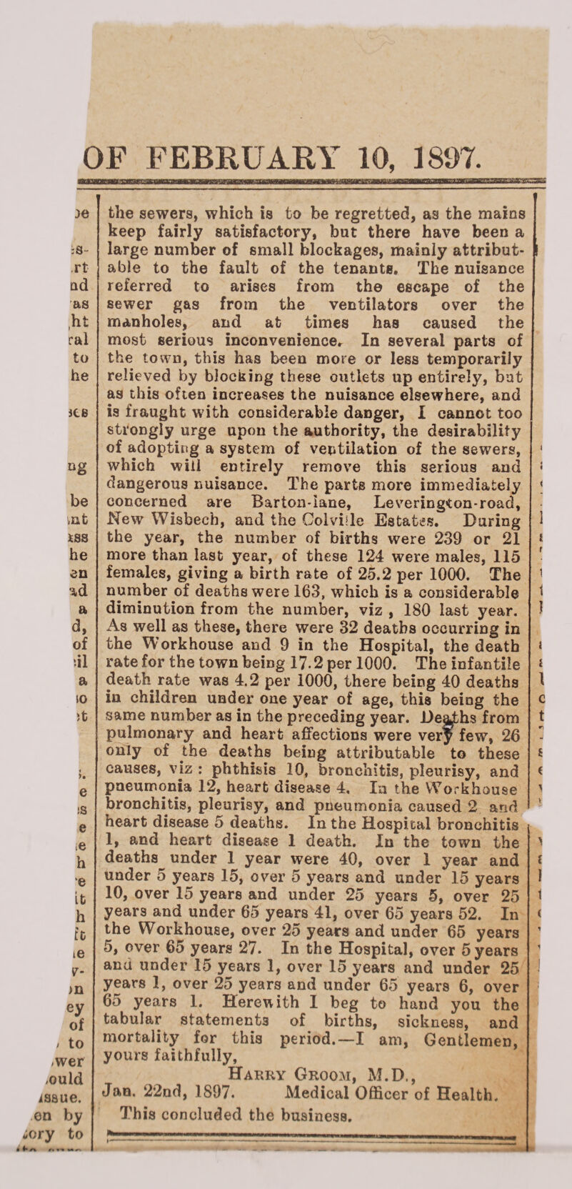 OF FEBRUARY 10, 1897. sswm tsaa bmbumju;. .teacntL ■jg./c ye :S“ .rt ad as ,ht ral to he itB °g be tnt iss he en ad a a, of ill a iO R >. e is e e h e it h t'c ie v- >n ey of ! to /Wer ,ould issue, en by iory to the sewers, which is to be regretted, as the mains keep fairly satisfactory, but there have been a large number of small blockages, mainly attribut¬ able to the fault of the tenants. The nuisance referred to arises from the escape of the sewer gas from the ventilators over the manholes, and at times has caused the most serious inconveniencer In several parts of the town, this has been more or less temporarily relieved by blocking these outlets up entirely, but as this often increases the nuisance elsewhere, and is fraught with considerable danger, I cannot too strongly urge upon the authority, the desirability of adopting a system of ventilation of the sewers, which will entirely remove this serious and dangerous nuisance. The parts more immediately concerned are Barton-iane, Levering^on-road, New Wisbech, and the Colviile Estates. During the year, the number of births were 239 or 21 more than last year, of these 124 were males, 115 females, giving a birth rate of 25.2 per 1000. The number of deaths were 163, which is a considerable diminution from the number, viz , 180 last year. As well as these, there were 32 deaths occurring in the Workhouse and 9 in the Hospital, the death rate for the town being 17.2 per 1000. The infantile death rate was 4.2 per 1000, there being 40 deaths in children under one year of age, this being the same number as in the preceding year. De^hs from pulmonary and heart affections were ver^ few, 26 only of the deaths being attributable to these causes, viz : phthisis 10, bronchitis, pleurisy, and pneumonia 12, heart disease 4, In the Workhouse bronchitis, pleurisy, and pneumonia caused 2 and heart disease 5 deaths. In the Hospital bronchitis 1, and heart disease 1 death. In the town the deaths under 1 year were 40, over 1 year and under 5 years 15, over 5 years and under 15 years 10, over 15 years and under 25 years 5, over 25 years and under 65 years 41, over 65 years 52. In the Workhouse, over 25 years and under 65 years 5, over 65 years 27. In the Hospital, over 5 years and under 15 years 1, over 15 years and under 25 years 1, over 25 years and under 65 years 6, over 65 years 1. Herewith I beg to hand you the tabular statements of births, sickness, and mortality for this period.—I am, Gentlemen, yours faithfully, Harry Groom, M.D., Jan. 22nd, 1897. Medical Officer of Health. This concluded the business. 4* A I l < 1 i 1 1 i i \ c t 6 < y i 1 i (