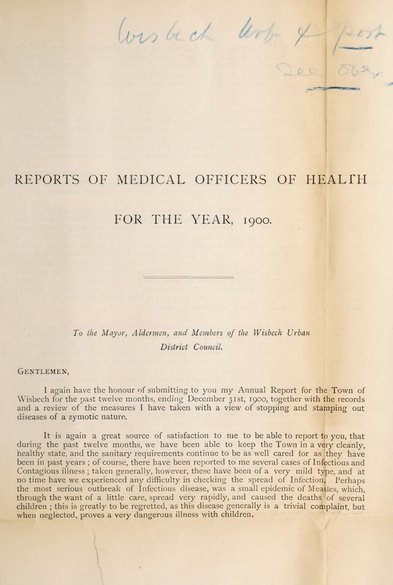 REPORTS OF MEDICAL OFFICERS OF HEALTH FOR THE YEAR, 1900. To the Mayor, Aldermen, and Members of the Wisbech Urban District Council. Gentlemen, I again have the honour of submitting to you my Annual Report for the Town of Wisbech for the past twelve months, ending December 31st, 1900, together with the records and a review of the measures I have taken with a view of stopping and stamping out diseases of a zymotic nature. It is again a great source of satisfaction to me to be able to report to you, that during the past twelve months, we have been able to keep the Town in a very cleanly, healthy state, and the sanitary requirements continue to be as well cared for as they have been in past years ; of course, there have been reported to me several cases of Infectious and Contagious illness ; taken generally, however, these have been of a very mild type, and at no time have we experienced any difficulty in checking the spread of Infection. Perhaps the most serious outbreak of Infectious disease, was a small epidemic of Measles, which, through the want of a little care, spread very rapidly, and caused the deaths of several children ; this is greatly to be regretted, as this disease generally is a trivial complaint, but when neglected, proves a very dangerous illness with children. j