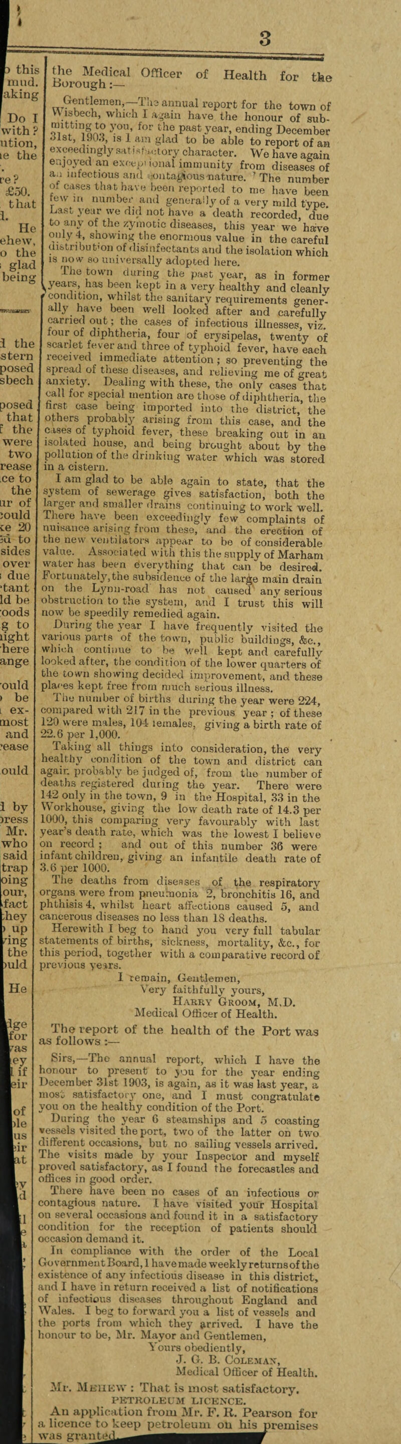 this mud. |aking Do I with ? ution, le the re? £50. that I. He ehew, o the glad being Officer of Health for the i the stern posec sbech posed that f the were two rease ce to the ur of iould te 20 id to sides over ! due •tant Id be :oods g to light here ange ould ) be i ex- most and •ease ould i by iress Mr. who said trap our, i'act hey ) up dng the )uld He Ige for ?as Jey if sir lof lile lus pir it the Medical Borough Gentlemen,—Tb- annual report for the town of \ is been, which I again have the honour of sub- yon’ for the past year, ending December •>lst, 190.3, is 1 am glad to be able to report of an exceedingly satisfactory character. We have again enjoyed an exceptional immunity from diseases of aa infectious and contagious-nature. 'The number m cases that have been reported to me have been few u. number and generally of a very mild type. Last year we did not have a death recorded, due to any of the zymotic diseases, this year we have only 4, showing the enormous value in the careful distribution of disinfectants aud the isolation which is now so universally adopted here. The town during the past year, as in former ,years, has been kept in a very healthy and cleanly C?inCL°n, Yhilsfc sauitary requirements gener¬ ally have been well looked after and carefully carried out; the. cases of infectious illnesses, viz. four of diphtheria, four of erysipelas, twenty of scarlet fever and three of typhoid fever, have each ieceived immediate attention ; so preventing the spread of these diseases, and relieving me of great anxiety. Dealing with these, the only cases that call for special mention are those of diphtheria, the hrst case being imported into the district, the others probably arising from this case, and the cases of typhoid fever, these breaking out in an isolated house, and being brought about by the pollution of the drinking water which was stored iu a cistern. I am glad to he able again to state, that the system of sewerage gives satisfaction, both the larger and smaller drains continuing to work well. There have been exceedingly few^complaints of nuisance arising from these, and the erection of the new ventilators appear to be of considerable value. Associa ted with this the supply of Marham water has been everything that can be desired. Fortunately, the subsidence of the large main drain on the Lynu-road has not caused any serious obstruction to the system, and I trust this will now be speedily remedied again. During the year I have frequently visited the various parts of the town, public buildings, &c., which continue to be well kept and carefully looked after, the condition of the lower quarters of the town showing decided improvement, and these places kept free from much serious illness. I ho number of births during the year were 224, compared with 217 in the previous year ; of these 120 were males, 104 leinales, giving a birth rate of 22.6 per 1,000. Taking all things into consideration, the very healthy condition of the town and district can again probably be judged of, from the number of deaths registered during the year. There were 142 only in the town, 9 in the Hospital, .33 in the Workhouse, giving the low death rate of 14.3 per 1000, this comparing very favourably with last year’s death rate, which was the lowest I believe record ; and out of this number 36 were on infant children, giving an infantile death rate of 3.6 per 1000. The deaths from diseases of the respiratory organs were from pneumonia 2, bronchitis 16, and phthisis 4, whilst heart affections caused 5, and cancerous diseases no less than IS deaths. Herewith I beg to hand you very full tabular statements of births, sickness, mortality, &c., for this period, together with a comparative record of previous years. I remain, Gentlemen, Very faithfully yours, Harry Groom, M.D. Medical Officer of Health. The report of the health of the Port was as follows :— Sirs,—Tho annual report, which I have the ionour to present to you for the year ending December 31st 1903, is again, as it was last year, a most satisfactory one, and I must congratulate you on the healthy condition of the Port. During tho year 6 steamships and 5 coasting vessels visited the port, two of the latter on two different occasions, hut no sailing vessels arrived. The visits made by your Inspector and myself proved satisfactory, as I found the forecastles and offices in good order. There have been no cases of an infectious or contagious nature. I have visited your Hospital ou several occasions and found it in a satisfactory condition for the reception of patients should occasion demand it. In compliance with the order of the Local Government Board, 1 have made weekly returns of the existence of any infectious disease in this district, and I have in return received a list of notifications of infectious diseases throughout England and Wales. I beg to forward you a list of vessels and the ports from which they arrived. I have the honour to be, Mr. Mayor and Gentlemen, Yours obediently, •J. G. B. Coleman, Medical Officer of Health. Mr. Mbhew : That is most satisfactory. PETROLEUM LICENCE. An application from Mr. F. R. Pearson for a licence to keep petroleum ou his- was grant*? premises