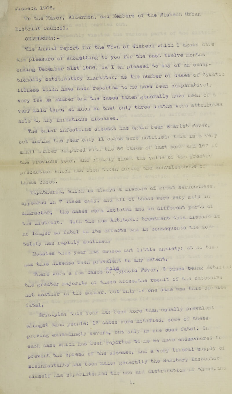 1ifiF- #7xSuQOii To We Mayor, Aldermen, ana1 Members of We Wisbeoii ]ji3tri3t Gcuncil. G ^HTL.SLWf’.iN: - TLe Annual report, for We Town of *isteoa wHicn 1 il'vS' pleasure of submitting t,u you for We past, twelve T- v. r4“\ at 1 Qf>6 IS I Slil pleased to 5 ay O t an 0X-_y 3‘'~ ending Deoenuer blst iyuo* n x ^ * . . , r .t af c»s tine number oi cases of 7»yii.of i - ticually satisfactory inar^-ter. ~s T>— illness auoa Have been report,u to me Have teen comparative, very lew in number and We oases Wlwft generally nave teen of a very mild type; so muon so Wat only Wree death* were attribute acle W any imsoWcus diseases. 4 ,-•> a I -. > rtOii . ®t '• pipe.' j_ 0 t i' <z}\ o £ t Tne Oilier infectious disease lim* - . . t ^ vear oaiv 11 oases were notified: foi'3 is a '— V cub uuf xug one y e-*i ux- , r« i tie PiG oases or last yae-r u aLall nuurcer oonpatea nn. o_w ^ „> -i^arlv S'i©w3 bne value of tno greabei tne previous ye-'-ti» * „ dnr-iu^ tne convalescence ot precaution vtnicL oo-ux ~ t, , •- * • C* -OS <c? ^ . • -d - -> — -* - • DipnWeria. is always * aisease oi' f?.reat seriousness ,T ... ,n r.f t/'iese were very mla m i -mr-d rr 7 3uses oxily, -ax --Tr.tp,, on. in different prrus ci o.4.aracter; We cases were isclateu a- ■j f + , , fc.tituJa; treatment this disease t e uistrict. fit.n t-e no lcfwger so i<*■ fatal iii its si i , . i . r * | c* \ t i 0 ’ • )3 tiit> ii.Oi Tracts ana m , adits nas rap lily aeolmeo. i. iV -U las tiiis year Ixas sailed ou. it little anxiety: at no tir.3 * __ v ,._v.A prevalent to any extent. tn ‘ * iiJ.m'Saad *-■ P^. - i i.H> u;,i6 uitybia Ti.eie were a i ow oasu-o fi^yp-ioid 4?ever, B cases tseii« “ o t _L X i i -> r< I V i tlld ^13 *^i* '-zi majority oi ti, a'jt 4- - 3 -»y>\ Vif 0O>»OiXt5JU J_ii ti*.'0 iaUJdiii io J- ! .1. —, ... —^ , ■ *3 c. ! o e i - ■ ^ ^ a in one w-a^ 1atal• , ,. t.,ls r,Sr ii»3 tear, more Warn usually prevalent ■TJr ySo.plas Uallo .y -»<— — _ . b 1-. Cl t j ww.,-1 ~i \ < i -i r j • * * J. X v O O 4 ?V'32?0 llO^fi.L X0vi» oC-i - aLongst. aged people- i- v-i.- • -. i -. m one case latal. L. i. I ; •* ,-i\rar‘0. cUu ox.i / a--1-1 v-/*- ■ v li -• ©xcseuiiiKiy ° UlCVlnG o.w- _ ■> m r i_ l 0,;p pv!asavour8Ji ,c ... ... - reverted to me v.e Ha\e — d eacii case wui w u“311 1'* , .,, r a ver-v literal supply oi , * - -- flf ti'.Q al5‘3ASS| cJiu a prevent tne spre^ oi . ./■«&»,.-rally tire asunitary Ir.3pec »°- , f, , ,f y , rs beexi n»ru.e • ^ -^xi -< ~ j iid.sinroOT.cn.bo L i-vi f-3 use aiiu distribute oi tu .o n - ninself das adperiixtendad ti_
