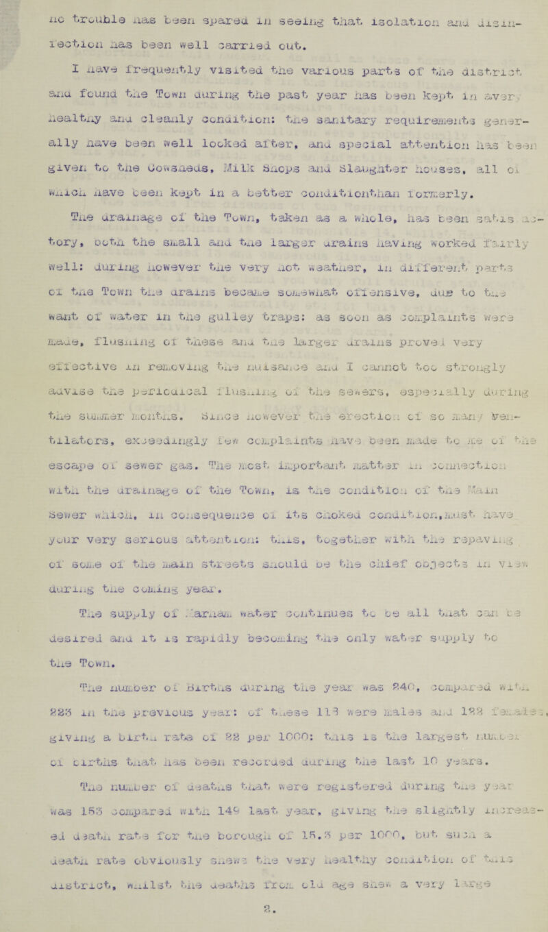 lection has bean well carried cub. I nave frequently visited the various parts of the district anu found the Town during the past year has been kept, m aver nealtxiy ana cleanly condition: the sanitary requirements gener¬ ally nave been well looked alter, ana special attention has teen giveii to the Cowsheds* Milk bncps and siaughter houses, all oi vuxi on nave been kept in a better ooxidit ion than xomerly. Tne drainage of the Town, taken as a whole, has been satis a.; tory, ooth the snail and tne larger urains having worked fairly well: during nowever the very not weather, m different part5 cx tne Town the ar*ains became somewnat offensive, das to tme want of water m the guliey traps: as soon as 101.plamts were nade, flushing ox these ana tue larger drams prove 1 very effective m removing tAie nuisance ana I cannot too strongly aavj.se tne periodical 1 lusniug 01 the sewers, especially during the summer months. a me 3 nowever* the erection cl so nan/ ven¬ tilators, exceedingly lew complaints nave been made to me oi the escape o 1. sewer gas• 1*110 .west important natter -n connect 10.1 vvitii the drainage oi the Town, is# tne condition oi tn3 •.-.am Power which, m consequence 01 its choked condit±on,must have your very serious attention: thxs, together 'with the repaving oi sone oi the xain streets should ue tne cnief 003ect3 m vie. during tne coming year • Tne supply oi . arnam water continues to be all tnat can 1 3 desired ana. it 13 rapidly becoming the only water supply to tne Town. The number of Births during the year was 240, ccmpar 3d with 223 in the previous year: of t,xese 113 were males and 123 deoils giving a bufa rate oi 22 per 1000: t.ms 13 the largest nm.Le#. 01 cirtiis that has been recoraed uuriiig the last 10 years. Tne number of deaths t.uat were registered during tne year was 153 compared with 14b last year, giving the slightly mcreas ed uiatii rat3 for tne borough of 15.3 per 10on, but suen a death rate obviously snews tne very healthy connitiun of t*. 1.3 aistrict, wni 1st txie asathc tiuL ola age shew a very large