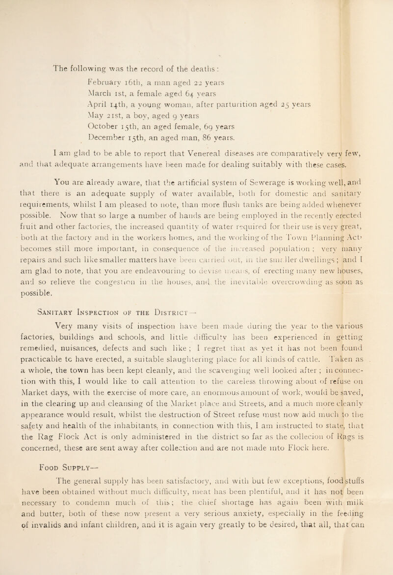 The following was the record of the deaths: February 16th, a man aged 22 years March 1st, a female aged 64 years April 14th, a young woman, after parturition aged 25 years May 21 st, a boy, aged 9 years October 15th, an aged female, 6g years December 15th, an aged man, 86 years. I am glad to be able to report that Venereal diseases are comparatively very few, and that adequate arrangements have been made for dealing suitably with these cases. You are already aware, that the artificial system of Sewerage is working well, and that there is an adequate supply of water available, both for domestic and sanitary requirements, whilst I am pleased to note, than more flush tanks are being added whenever possible. Now that so large a number of hands are being employed in the recently erected fruit and other factories, the increased quantity of water required for their use is very great, both at the factory and in the workers homes, and the working of the Town Planning Act’ becomes still more important, in consequence of the increased population ; very many repairs and such like smaller matters have been carried out, in the smaller dwellings ; and I am glad to note, that you are endeavouring to devise means, of erecting many new houses, and so relieve the congestion in the houses, and the inevitable overcrowding as soon as possible. Sanitary Inspection of the District—* Very many visits of inspection have been made during the year to the various factories, buildings and schools, and little difficulty has been experienced in getting remedied, nuisances, defects and such like ; 1 regret that as yet it has not been found practicable tc have erected, a suitable slaughtering place for all kinds of cattle. Taken as a whole, the town has been kept cleanly, and the scavenging well looked after ; in connec¬ tion with this, I would like to call attention to the careless throwing about of refuse on Market days, with the exercise of more care, an enormous amount of work, would be saved, in the clearing up and cleansing of the Market place and Streets, and a much more cleanly appearance would result, whilst the destruction of Street refuse must now add much to the safety and health of the inhabitants, in connection with this, I am instructed to state, that the Rag Flock Act is only administered in the district so far as the collecion of Hags is concerned, these are sent away after collection and are not made into Flock here. Food Supply— The general supply has been satisfactory, and with but few exceptions, food stuffs have been obtained without much difficulty, meat has been plentiful, and it has not been necessary to condemn much of this; the chief shortage has again been with milk and butter, both of these now present a very serious anxiety, especially in the feeding of invalids and infant children, and it is again very greatly to be desired, that all, that can