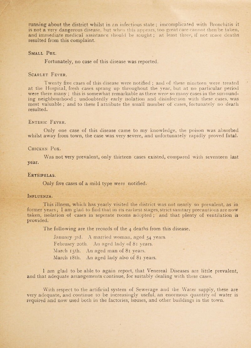 running about the district whilst in an infectious state ; imcomplicated with Bronchitis it is not a very dangerous disease, but when this appears, too great care cannot then be taken, and immediate medical assistance should be sought ; at least three, if not more deaths resulted from this complaint. Small Pox. Fortunately, no case of this disease was reported. Scarlet Fever. Twenty five cases of this disease were notified ; and of these nineteen were treated j 7 at the Hospital, fresh cases sprang up throughout the year, but at no particular period were there rnanv ; this is somewhat remarkable as there were so manv cases in the sunound- ing neighbourhood; undoubtedly early isolation and disinfection with these cases, was most valuable ; and to these I attribute the small number of cases, fortunately no death resulted. Enteric Fever. Only one case of this disease came to my knowledge, the poison was absorbed whilst away from town, the case was very severe, and unfortunately rapidly proved fatal. Chicken Pox. Was not very prevalent, only thirteen cases existed, compared with seventeen last year. Erysipelas. Only five cases of a mild type were notified. Influenza. This illness, which has yearly visited the district was not nearly so prevalent, as in former years ; I am glad to find that in its earliest stages, strict sanitary precautions are now taken, isolation of cases in seperate rooms adopted ; and that plenty of ventilation is provided. The following are the records of the 4 deaths from this disease. January 3rd. A married woman, aged 54 years. February 20th. An aged lady of Si years. March 15th. An aged man of 81 years. March 18th. An aged lady also of 81 years. 1 am glad to be able to again report, that Venereal Diseases are little prevalent, and that adequate arrangements continue, for suitably dealing with these cases. With respect to the artificial system of Sewerage and die Water supply, these are very adequate, and continue to be increasingly useful, an enormous quantity of water is required and now used both in the factories, houses, and other buildings in the town.