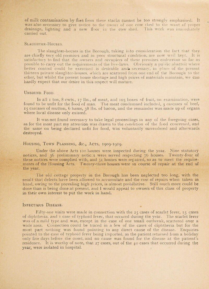 of milk contamination by flies from these stacks cannot be too strongly emphasised. It was also necessary to give notice to the owner of one cow Hied to the want of proper drainage, lighting and a new floor i:i the cow shed. This work was immediately carried out. Slaughter-Houses. 'I he slaughter-houses in the Borough, taking into consideration the fact that they are chiefly very old premises and in poor structural condition, are now well kept. It is satisfactory to find that the owners and occupiers of these premises endeavour so far as possible to carry out the requirements of the bye-laws. Obviously a public abattoir where better control could be exercised is desirable ancU necessary, in place of the present thirteen private slaughter-houses, which are scattered frcm one end of the Borough to the other, but whilst the present house shortage and high prices of materials maintain, we can hardly expect that our desire in this respect will mature. Unsound Food. In all i ton, 8 cwts., 17 lbs., of meat, and 103 boxes of fruit, on examination, were found to be unfit for the food of man. The meat condemned included, 5 caicases of beef, 15 carcases of mutton, 6 hams, 38 lbs. of bacon, and the remainder was made up of organs where local disease only existed. It was not found necessary to take legal proceedings in any of the foregoing cases, as for the most part my attention was drawn to the condition of the food concerned, and the same on being declared unfit for food, was voluntarily surrendered and afterwards destroyed. Housing, Town Planning, &c., Acts, 1909-1919. Under the above Acts 100 houses were inspected during the year. Nine statutory notices, and 36 preliminary notices were served respecting 76 houses. Twenty-four of these notices were complied with, and 51 houses were repaired, so as to meet the require¬ ments of the Housing Acts. 'Twenty-three houses were in course of repair at the end of the year. The old cottage property in the Borough has been neglected too long, with the result that defects have been allowed to accumulate and the cost of repairs when taken in hand, owing to the prevaling high prices, is almost prohibitive. Still much more could be done than is being done at present, and 1 would appeal to owners of this class of property in their own interest to put the work in hand. Infectious Disease. Fifty-one visits were made in connection with the 25 cases of scarlet fever, 15 cases of diphtheria, and 1 case of typhoid fever, that occured during the year. The scarlet fever was of a mild type and was, except in the case of one small outbreak, scattered over a wide area. Connection could be traced in a few of the cases of diphtheria but for the most part nothing was found pointing to any direct cause of the disease. Enquiries pointed to the case of typhoid fever being imported, as the patient returned from a holiday only five days before the onset, and no cause was found for the disease at the patient’s residence. It is worthy of note, that 27 cases, out of the 40 cases that occurred during the year, were isolated in hospital.