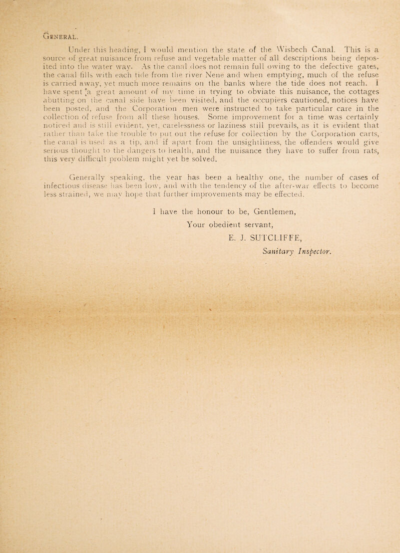 > ' General. Under this heading-, I would mention the state of the Wisbech Canal. This is a source of great nuisance from refuse and vegetable matter of all descriptions being depos¬ ited into the water way. As the canal does not remain full owing to the defective gates, the canal tills with each tide from the river Nene and when emptying, much of the refuse is carried awav, vet much more remains on the banks where the tide does not reach. I have spent [a great amount of my time in trying to obviate this nuisance, the cottages abutting on the canal side have been visited, and the occupiers cautioned, notices have been posted, and the Corporation men were instructed to take particular care in the collection of refuse from all these houses. Some improvement foi a time was certainly noticed and is still evident, yet, carelessness or laziness still prevails, as it is evident that rather than take the trouble to put out the refuse for collection by the Corporation carts, the canal is used as a tip, and if apart from the unsightliness, the offenders would give serious thought to the dangers to health, and the nuisance they have to suffer from rats, this very difficult problem might yet be solved. Generally speaking, the year has been a healthy one, the number of cases of infectious disease has been low, and with the tendency of the after-war effects to become less strained, we may hope that further improvements may be effected. I have the honour to be, Gentlemen, Your obedient servant, E. J. SUTCLIFFE, Sanitary Inspector.