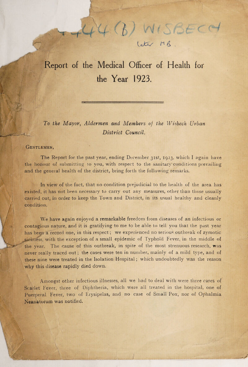 Report of the Medical Officer of Health for the Year 1923. To the Mayor, Aldermen and Members of the Wisbech Urban District Council. Gentlemen, The Report for the past year, ending December 31st, 1923, which I again have the honour of submitting to you, with respect to the sanitary conditions prevailing and the general health of the district, bring forth the following remarks. In view of the fact, that no condition prejudicial to the health of the area has existed, it has not been necessary to carry out any measures, other than those usually carried out, in order to keep the Town and District, in its usual healthy and cleanly condition. We have again enjoyed a remarkable freedom from diseases of an infectious or contagious nature, and it is gratifying to me to be able to tell you that the past year has been a record one, in this respect; we experienced no serious outbreak of zymotic sichmess, with the exception of a small epidemic of Typhoid Fever, in the middle of the year. The cause of this outbreak, in spite of the most strenuous research, was never really traced out; the cases were ten in number, mainly of a mild type, and of these nine were treated in the Isolation Hospital; which undoubtedly was the reason why this disease rapidly died down. Amongst other infectious illnesses, all we had to deal with were three cases of Scarlet Fever, three of Diphtheria, which were all treated in the hospital, one of Puerperal Fever, two of Erysipelas, and no case of Small Pox, nor of Ophalmia Neanatorum was notified.