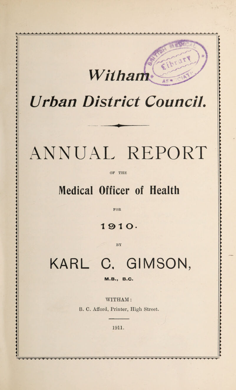 Wiiham S/r^\ <■ 3 X £ \ —■—\ N Urban District Council. ANNUAL REPORT OP THE Medical Officer of Health FOR 19 10- BY KARL C. GIMSON, Mi Biy BiCi WITHAM: B. C. Afford, Printer, High Street. 1911.