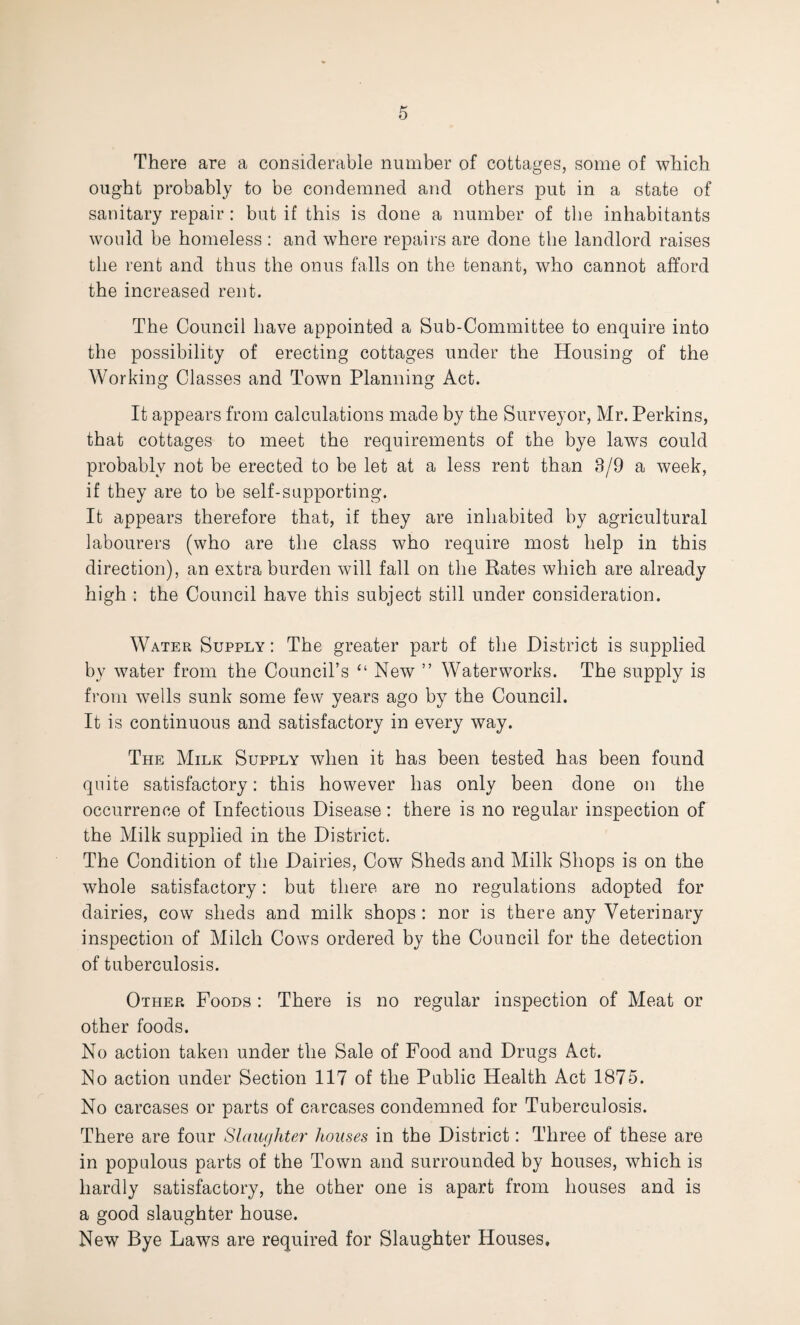 There are a considerable number of cottages, some of which ought probably to be condemned and others put in a state of sanitary repair : but if this is done a number of the inhabitants would be homeless : and where repairs are done the landlord raises the rent and thus the onus falls on the tenant, who cannot afford the increased rent. The Council have appointed a Sub-Committee to enquire into the possibility of erecting cottages under the Housing of the Working Classes and Town Planning Act. It appears from calculations made by the Surveyor, Mr. Perkins, that cottages to meet the requirements of the bye laws could probably not be erected to be let at a less rent than 3/9 a week, if they are to be self-supporting. It appears therefore that, if they are inhabited by agricultural labourers (who are the class who require most help in this direction), an extra burden will fall on the Rates which are already high : the Council have this subject still under consideration. Water Supply: The greater part of the District is supplied by water from the Council’s “ New ” Waterworks. The supply is from wells sunk some few years ago by the Council. It is continuous and satisfactory in every way. The Milk Supply when it has been tested has been found quite satisfactory: this however has only been done on the occurrence of Infectious Disease: there is no regular inspection of the Milk supplied in the District. The Condition of the Dairies, Cow Sheds and Milk Shops is on the whole satisfactory: but there are no regulations adopted for dairies, cow sheds and milk shops : nor is there any Veterinary inspection of Milch Cows ordered by the Council for the detection of tuberculosis. Other Foods : There is no regular inspection of Meat or other foods. No action taken under the Sale of Food and Drugs Act. No action under Section 117 of the Public Health Act 1875. No carcases or parts of carcases condemned for Tuberculosis. There are four Slaughter houses in the District: Three of these are in populous parts of the Town and surrounded by houses, which is hardly satisfactory, the other one is apart from houses and is a good slaughter house. New Bye Laws are required for Slaughter Houses.
