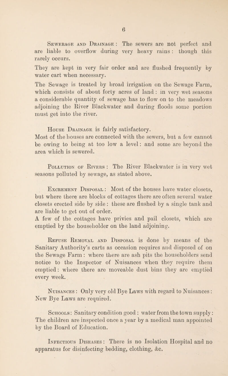Sewerage and Drainage : The sewers are not perfect and are liable to overflow during very heavy rains : though this rarely occurs. They are kept in very fair order and are flushed frequently by water cart when necessary. The Sewage is treated by broad irrigation on the Sewage Farm, which consists of about forty acres of land : in very wet seasons a considerable quantity of sewage has to flow on to the meadows adjoining the River Blackwater and during floods some portion must get into the river. House Drainage is fairly satisfactory. Most of the houses are connected with the sewers, but a few cannot be owing to being at too low a level: and some are beyond the area which is sewered. Pollution of Rivers : The River Blackwater is in very wet seasons polluted by sewage, as stated above. Excrement Disposal : Most of the houses have water closets, but where there are blocks of cottages there are often several water closets erected side by side : these are flushed by a single tank and are liable to get out of order. A few of the cottages have privies and pail closets, which are emptied by the householder on the land adjoining. Refuse Removal and Disposal is done by means of the Sanitary Authority’s carts as occasion requires and disposed of on the Sewage Farm : where there are ash pits the householders send notice to the Inspector of Nuisances when they require them emptied: where there are moveable dust bins they are emptied every week. Nuisances : Only very old Bye Laws with regard to Nuisances : New Bye Laws are required. Schools : Sanitary condition good : water from the town supply : The children are inspected once a year by a medical man appointed by the Board of Education. Infectious Diseases : There is no Isolation Hospital and no apparatus for disinfecting bedding, clothing, &c.