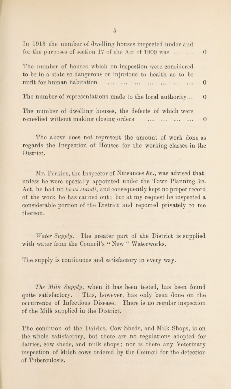 for the purposes of section 17 of the Act of 1909 was . 0 The number of houses which on inspection were considered to be in a state so dangerous or injurious to health as to be unfit for human habitation . 0 The number of representations made to the local authority .. 0 The number of dwelling houses, the defects of which were remedied without making closing orders . 0 The above does not represent the amount of work done as regards the Inspection of Houses for the working classes in the District. Mr. Perkins, the Inspector of Nuisances &c., was advised that, unless he were specially appointed under the Town Planning &c. Act, he had no locus standi, and consequently kept no proper record of the work he has carried out; but at my request he inspected a considerable portion of the District and reported privately to me thereon. Water Supply. The greater part of the District is supplied with water from the Council’s “ New ” Waterworks. The supply is continuous and satisfactory in every way. The Milk Supply, when it has been tested, has been found quite satisfactory. This, however, has only been done on the occurrence of Infectious Disease. There is no regular inspection of the Milk supplied in the District. The condition of the Dairies, Cow Sheds, and Milk Shops, is on the whole satisfactory, but there are no regulations adopted for dairies, cow sheds, and milk shops ; nor is there any Veterinary inspection of Milch cows ordered by the Council for the detection of Tuberculosis,