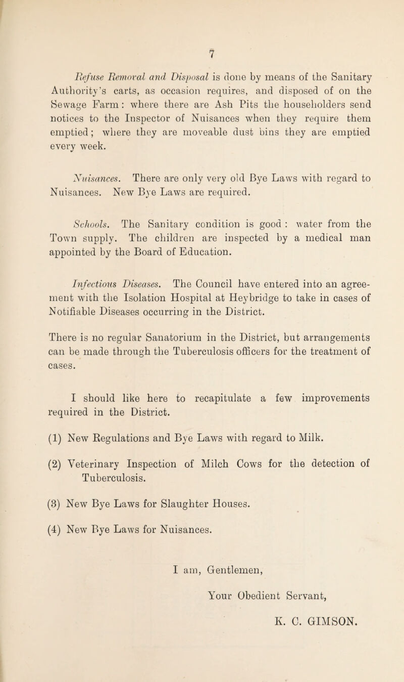 Refuse Removal and Disposal is done by means of the Sanitary Authority’s carts, as occasion requires, and disposed of on the Sewage Farm : where there are Ash Pits the householders send notices to the Inspector of Nuisances when they require them emptied; where they are moveable dust bins they are emptied every week. Nuisances. There are only very old Bye LawTs wTith regard to Nuisances. New Bye Laws are required. Schools. The Sanitary condition is good : water from the Town supply. The children are inspected by a medical man appointed by the Board of Education. Infectious Diseases. The Council have entered into an agree¬ ment with the Isolation Hospital at Heybridge to take in cases of Notifiable Diseases occurring in the District. There is no regular Sanatorium in the District, but arrangements can be made through the Tuberculosis officers for the treatment of cases. I should like here to recapitulate a few improvements required in the District. (1) New Regulations and Bye Laws with regard to Milk. (2) Veterinary Inspection of Milch Cows for the detection of Tuberculosis. (8) New Bye Laws for Slaughter Houses. (4) New Bye Laws for Nuisances. I am, Gentlemen, Your Obedient Servant, K. C. GIMSON.