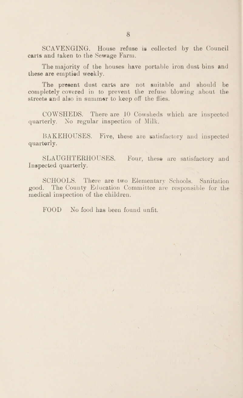SCAVENGING. House refuse is collected by the Council carts and taken to the Sewage Farm. The majority of the houses have portable iron dust bins and these are emptied weekly. The present dust carts are not suitable and should be completely covered in to prevent the refuse blowing about the streets and also in summer to keep off the flies. COWSHEDS. There are 10 Cowsheds which are inspected quarterly. No regular inspection of Milk. BAKEHOUSES. Five, these are satisfactory and inspected quarterly. SLAUGHTERHOUSES. Four, these are satisfactory and Inspected quarterly. SCHOOLS. There are two Elementary Schools. Sanitation good. The County Education Committee are responsible for the medical inspection of the children. FOOD No food has been found unfit. 1