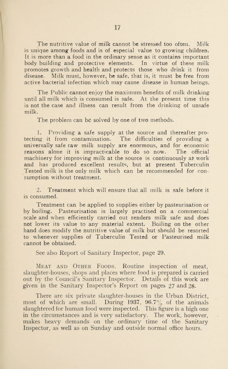 The nutritive value of milk cannot be stressed too often. Milk is unique among foods and is of especial value to growing children. It is more than a food in the ordinary sense as it contains important body building and protective elements. In virtue of these milk promotes growth and health and protects those who drink it from disease. Milk must, however, be safe, that is, it must be free from active bacterial infection which may cause disease in human beings. The Public cannot enjoy the maximum benefits of milk drinking until all milk which is consumed is safe. At the present time this is not the case and illness can result from the drinking of unsafe milk. The problem can be solved by one of two methods. 1. Providing a safe supply at the source and thereafter pro¬ tecting it from contamination. The difficulties of providing a universally safe raw milk supply are enormous, and for economic reasons alone it is impracticable to do so now. The official machinery for improving milk at the source is continuously at? work and has produced excellent results, but at present Tuberculin Tested milk is the only milk which can be recommended for con¬ sumption without treatment. 2. Treatment which will ensure that all milk is safe before it is consumed. Treatment can be applied to supplies either by pasteurisation or by boiling. Pasteurisation is largely practised on a commercial scale and when efficiently carried out renders milk safe and does not lower its value to any material extent. Boiling on the other hand does modify the nutritive value of milk but should be resorted to whenever supplies of Tuberculin Tested or Pasteurised milk cannot be obtained. See also Report of Sanitary Inspector, page 29. Meat and Other Foods. Routine inspection of meat, slaughter-houses, shops and places where food is prepared is carried out by the Council’s Sanitary Inspector. Details of this work are given in the Sanitary Inspector’s Report on pages 27 and 28* There are six private slaughter-houses in the Urban District, most of which are small. During 1937, 96.7% of the animals slaughtered for human food were inspected. This figure is a high one in the circumstances and is very satisfactory. The work, however, makes heavy demands on the ordinary time of the Sanitary Inspector, as well as on Sunday and outside normal office hours.