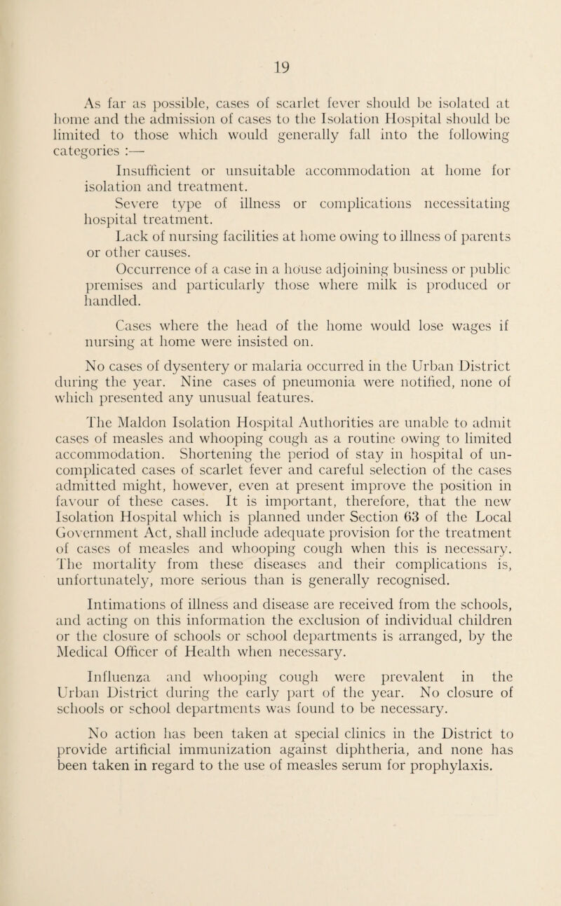 As far as possible, cases of scarlet fever should be isolated at home and the admission of cases to the Isolation Hospital should be limited to those which would generally fall into the following categories :— Insufficient or unsuitable accommodation at home for isolation and treatment. Severe type of illness or complications necessitating hospital treatment. Lack of nursing facilities at home owing to illness of parents or other causes. Occurrence of a case in a house adjoining business or public premises and particularly those where milk is produced or handled. Cases where the head of the home would lose wages if nursing at home were insisted on. No cases of dysentery or malaria occurred in the Urban District during the year. Nine cases of pneumonia were notified, none of which presented any unusual features. The Maldon Isolation Hospital Authorities are unable to admit cases of measles and whooping cough as a routine owing to limited accommodation. Shortening the period of stay in hospital of un¬ complicated cases of scarlet fever and careful selection of the cases admitted might, however, even at present improve the position in favour of these cases. It is important, therefore, that the new Isolation Hospital which is planned under Section 63 of the Local Government Act, shall include adequate provision for the treatment of cases of measles and whooping cough when this is necessary. The mortality from these diseases and their complications is, unfortunately, more serious than is generally recognised. Intimations of illness and disease are received from the schools, and acting on this information the exclusion of individual children or the closure of schools or school departments is arranged, by the Medical Officer of Health when necessary. Influenza and whooping cough were prevalent in the Urban District during the early part of the year. No closure of schools or school departments was found to be necessary. No action has been taken at special clinics in the District to provide artificial immunization against diphtheria, and none has been taken in regard to the use of measles serum for prophylaxis.