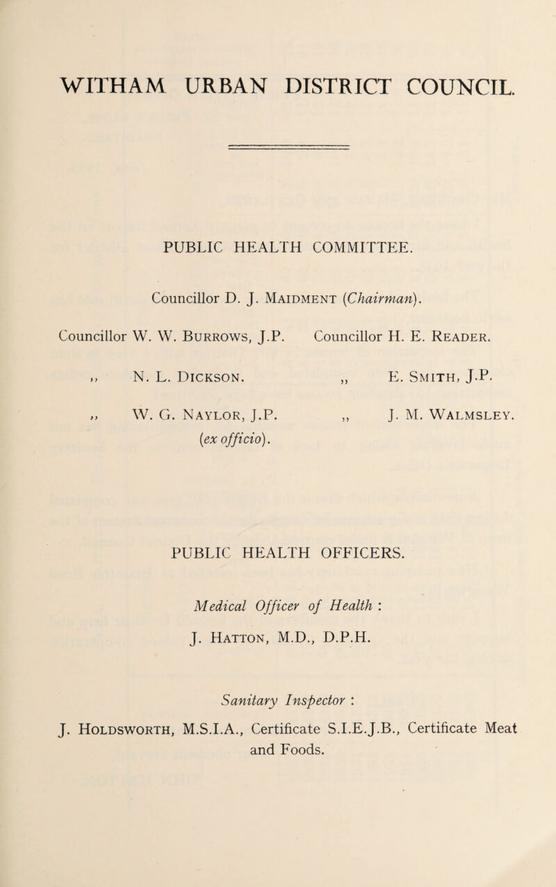 WITHAM URBAN DISTRICT COUNCIL PUBLIC HEALTH COMMITTEE. Councillor D. J. Maidment {Chairman). Councillor W. W. Burrows, J.P. Councillor H. E. Reader. M N. L. Dickson. ,, E. Smith, J.P. „ W. G. Naylor, J.P. ,, J. M. Walmsley. {ex officio). PUBLIC HEALTH OFFICERS. Medical Officer of Health : J. Hatton, M.D., D.P.H. Sanitary Inspector : J. Holdsworth, M.S.LA., Certificate S.I.E.J.B., Certificate Meat and Foods.