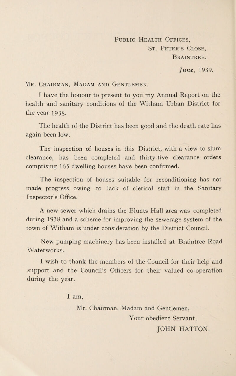Public Health Offices, St. Peter’s Close, Braintree. June, 1939. Mr. Chairman, Madam and Gentlemen, I have the honour to present to you my Annual Report on the health and sanitary conditions of the Witham Urban District for the year 1938- The health of the District has been good and the death rate has again been low. The inspection of houses in this District, with a view to slum clearance, has been completed and thirty-five clearance orders comprising 165 dwelling houses have been confirmed. The inspection of houses suitable for reconditioning has not made progress owing to lack of clerical staff in the Sanitary Inspector’s Office. A new sewer which drains the Blunts Hall area was completed during 1938 and a scheme for improving the sewerage system of the town of Witham is under consideration by the District Council. New pumping machinery has been installed at Braintree Road Waterworks. I wish to thank the members of the Council for their help and support and the Council’s Officers for their valued co-operation during the year. I am, Mr. Chairman, Madam and Gentlemen, Your obedient Servant, JOHN HATTON.