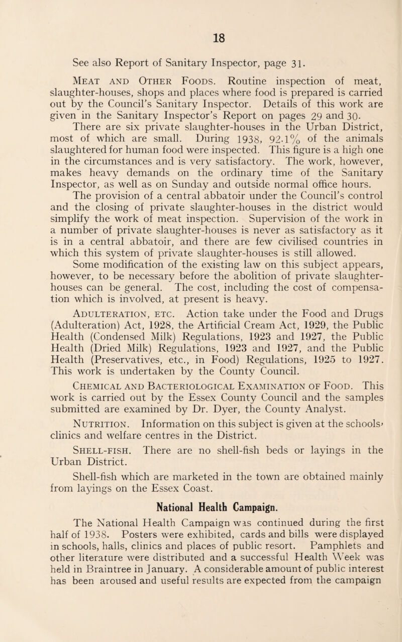 See also Report of Sanitary Inspector, page 31. Meat and Other Foods. Routine inspection of meat, slaughter-houses, shops and places where food is prepared is carried out by the Council’s Sanitary Inspector. Details of this work are given in the Sanitary Inspector’s Report on pages 29 and 30- There are six private slaughter-houses in the Urban District, most of which are small. During 1938, 92-1% of the animals slaughtered for human food were inspected. This figure is a high one in the circumstances and is very satisfactory. The work, however, makes heavy demands on the ordinary time of the Sanitary Inspector, as well as on Sunday and outside normal office hours. The provision of a central abbatoir under the Council’s control and the closing of private slaughter-houses in the district would simplify the work of meat inspection. Supervision of the work in a number of private slaughter-houses is never as satisfactory as it is in a central abbatoir, and there are few civilised countries in which this system of private slaughter-houses is still allowed. Some modification of the existing law on this subject appears, however, to be necessary before the abolition of private slaughter¬ houses can be general. The cost, including the cost of compensa¬ tion which is involved, at present is heavy. Adulteration, etc. Action take under the Food and Drugs (x\dulteration) Act, 1928, the Artificial Cream Act, 1929, the Public Health (Condensed Milk) Regulations, 1923 and 1927, the Public Health (Dried Milk) Regulations, 1923 and 1927, and the Public Health (Preservatives, etc., in Food) Regulations, 1925 to 1927. This work is undertaken by the County Council. Chemical and Bacteriological Examination of Food. This work is carried out by the Essex County Council and the samples submitted are examined by Dr. Dyer, the County Analyst. Nutrition. Information on this subject is given at the schools» clinics and welfare centres in the District. Shell-fish. There are no shell-fish beds or layings in the Urban District. Shell-fish which are marketed in the town are obtained mainly from layings on the Essex Coast. National Health Campaign. The National Health Campaign was continued during the first half of 1938. Posters were exhibited, cards and bills were displayed in schools, halls, clinics and places of public resort. Pamphlets and other literature were distributed and a successful Health Week was held in Braintree in January. A considerable amount of public interest has been aroused and useful results are expected from the campaign