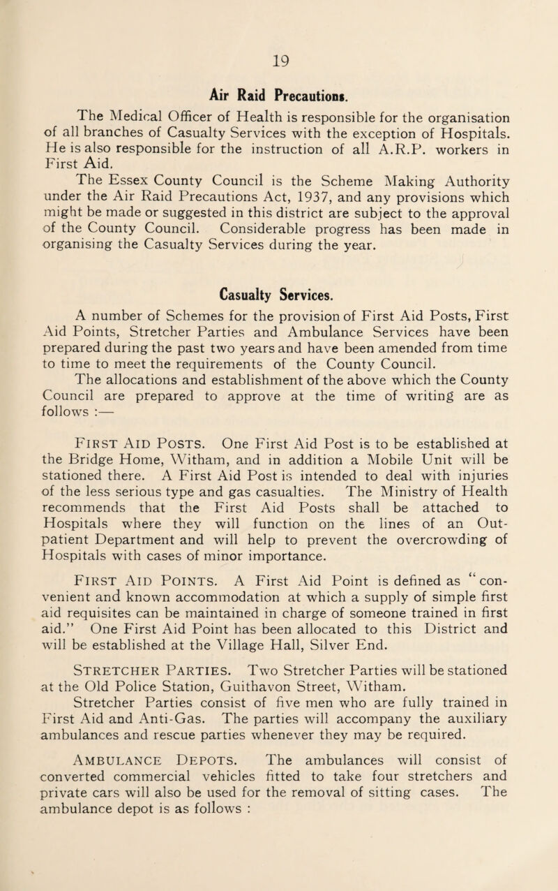 Air Raid Precautions. The Medical Officer of Health is responsible for the organisation of all branches of Casualty Services with the exception of Hospitals. He is also responsible for the instruction of all A.R.P. workers in First Aid. The Essex County Council is the Scheme Making Authority under the Air Raid Precautions Act, 1937, and any provisions which might be made or suggested in this district are subject to the approval of the County Council. Considerable progress has been made in organising the Casualty Services during the year. Casualty Services. A number of Schemes for the provision of First Aid Posts, First Aid Points, Stretcher Parties and Ambulance Services have been prepared during the past two years and have been amended from time to time to meet the requirements of the County Council. The allocations and establishment of the above which the County Council are prepared to approve at the time of writing are as follows :— First Aid Posts. One First Aid Post is to be established at the Bridge Home, Witham, and in addition a Mobile Unit will be stationed there. A First Aid Post is intended to deal with injuries of the less serious type and gas casualties. The Ministry of Health recommends that the First Aid Posts shall be attached to Hospitals where they will function on the lines of an Out¬ patient Department and will help to prevent the overcrowding of Hospitals with cases of minor importance. First Aid Points. A First Aid Point is defined as “con¬ venient and known accommodation at which a supply of simple first aid requisites can be maintained in charge of someone trained in first aid.” One First Aid Point has been allocated to this District and will be established at the Village Hall, Silver End. Stretcher Parties. Two Stretcher Parties will be stationed at the Old Police Station, Guithavon Street, Witham. Stretcher Parties consist of five men who are fully trained in First Aid and Anti-Gas. The parties will accompany the auxiliary ambulances and rescue parties whenever they may be required. Ambulance Depots. The ambulances will consist of converted commercial vehicles fitted to take four stretchers and private cars will also be used for the removal of sitting cases. The ambulance depot is as follows :