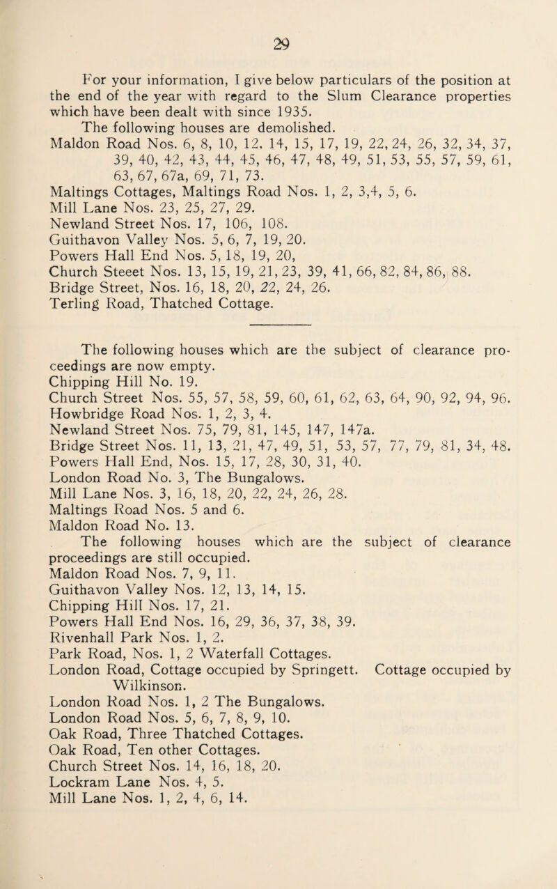 For your information, I give below particulars of the position at the end of the year with regard to the Slum Clearance properties which have been dealt with since 1935. The following houses are demolished. Maldon Road Nos. 6, 8, 10, 12. 14, 15, 17, 19, 22,24, 26, 32, 34, 37, 39, 40, 42, 43, 44, 45, 46, 47, 48, 49, 51, 53, 55, 57, 59, 61, 63, 67, 67a, 69, 71, 73. Mailings Cottages, Mailings Road Nos. 1, 2, 3,4, 5, 6. Mill Lane Nos. 23, 25, 27, 29. Newland Street Nos. 17, 106, 108. Guithavon Valley Nos. 5, 6, 7, 19, 20. Powers Hall End Nos. 5, 18, 19, 20, Church Steeet Nos. 13, 15, 19, 21, 23, 39, 41, 66, 82, 84, 86, 88. Bridge Street, Nos. 16, 18, 20, 22, 24, 26. Terling Road, Thatched Cottage. The following houses which are the subject of clearance pro¬ ceedings are now empty. Chipping Hill No. 19. Church Street Nos. 55, 57, 58, 59, 60, 61, 62, 63, 64, 90, 92, 94, 96. Howbridge Road Nos. 1, 2, 3, 4. Newland Street Nos. 75, 79, 81, 145, 147, 147a. Bridge Street Nos. 11, 13, 21, 47, 49, 51, 53, 57, 77, 79, 81, 34, 48. Powers Hall End, Nos. 15, 17, 28, 30, 31, 40. London Road No. 3, The Bungalows. Mill Lane Nos. 3, 16, 18, 20, 22, 24, 26, 28. Makings Road Nos. 5 and 6. Maldon Road No. 13. The following houses which are the subject of clearance proceedings are still occupied. Maldon Road Nos. 7, 9, 11. Guithavon Valley Nos. 12, 13, 14, 15. Chipping Hill Nos. 17, 21. Powers Hall End Nos. 16, 29, 36, 37, 38, 39. Rivenhall Park Nos. 1, 2. Park Road, Nos. 1, 2 Waterfall Cottages. London Road, Cottage occupied by Springett. Cottage occupied by Wilkinson. London Road Nos. 1, 2 The Bungalows. London Road Nos. 5, 6, 7, 8, 9, 10. Oak Road, Three Thatched Cottages. Oak Road, Ten other Cottages. Church Street Nos. 14, 16, 18, 20. Lockram Lane Nos. 4, 5. Mill Lane Nos. 1, 2, 4, 6, 14.