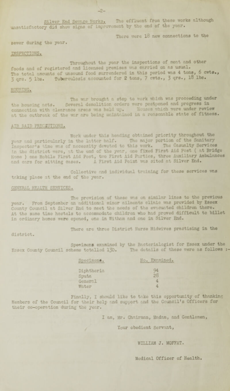 Silver End Si age forks. The effluent from these works although unsatisfactory did she/ ei/ns of inproWMBt by ond of the yoar# 6ewor during the year. There were l8 new connections to the n?srr.cTic::s. Throughout tho yor.r the inspections of meat end other foods and of registered and licensed premises wns carried on as usual. Tho total amounts of unsound food surrendered in this period was 4 tons, 6 cwts., 3 qrn. 5 lbs. Tuberculosis accounted for 2 tons, 7 cwts., 3 qrs., 18 lbs. . The rr.r brought a stop to rork which was proceeding under the housing ~ts. Several demolition orders were postj>onod and progress in conn*. with clearance areas was held up* ore under review .nod in a reasonable state of fitness. AIR RAID PRiciunats, Work under this heading obtained priority throughout tho year • nd particularly in the Latter half. Tho major portion of the Sanitary Inspector's time ir.s cf nccousity devoted to this work. The Casualty Sorvicos In the district ncro, at the end of the year, one fixed First Aid Post ( at Bridgo Hone ) one Mobile First Aid Post, tro First Aid Parties, throe Auxiliary Ambulances and c-'.rn for sitting casos. Point was sited Lfl P End. Collective and Individual training for those services was taking place at the end of tho year. GgfHUL HFV.LTH SERVICES. The provision of thoso was on simiLar lines to the previous y- From September oaal minor ailments clinic was provided by Essex County Council at Silver End to ncot tho needs of tho evacuated children there. At the sane tine hostels to accommodate children who had proved difficult to billet in ordinary hones were opened, or.o in Wit ham and one in Silver Bid. district. There arc three District Kurce Midwives practising in tho Spoelacrs examined by tho Bactcrinlogist for Essox under tho Essex County Council scheme totalled 130. • details of these were as follows Specimens. Ho. F Diphtheria Sputa General Water Finally, I should like to take this opportunity of thanking Members of tho Council for their help and support and tho Council's Officers for their co-oper'*ticn during the year. I am, Mr. Chairman, Madam, and Gcntlomen, Your obedient Servant, WILLIAM J. MOFFAT. Medical Officer of Health.