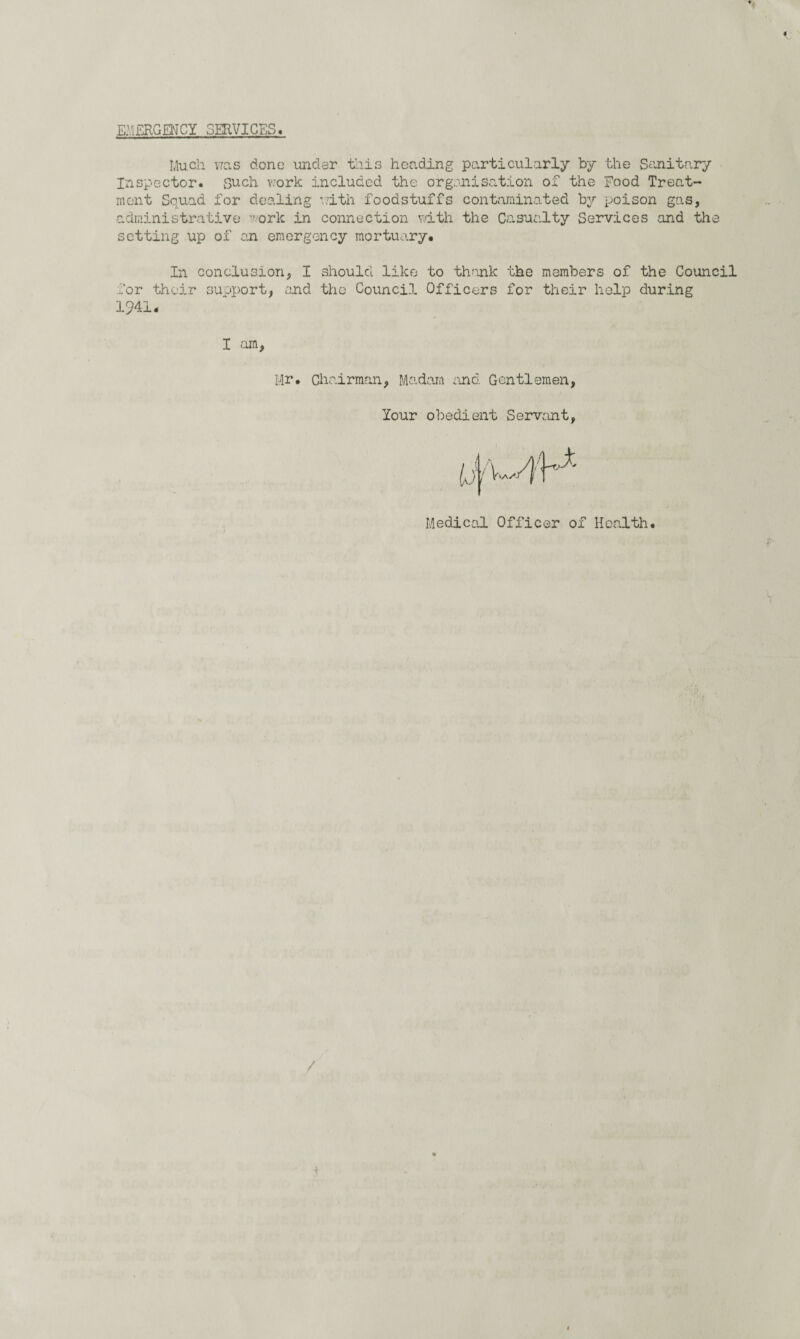 « EMERGENCY SERVICES. Much was done under this heading particularly by the Sanitary Inspector, such work .included the organisation of the Food Treat¬ ment Squad for dealing with foodstuffs contaminated by poison gas, administrative work in connection with the Casualty Services and the setting up of on emergency mortuary* In conclusion, I should like to thank the members of the Council for their support, and the Council Officers for their help during 1941 I am. Mr* Chairman, Madam end. Gentlemen lour obedient Servant Medical Officer of Health* /