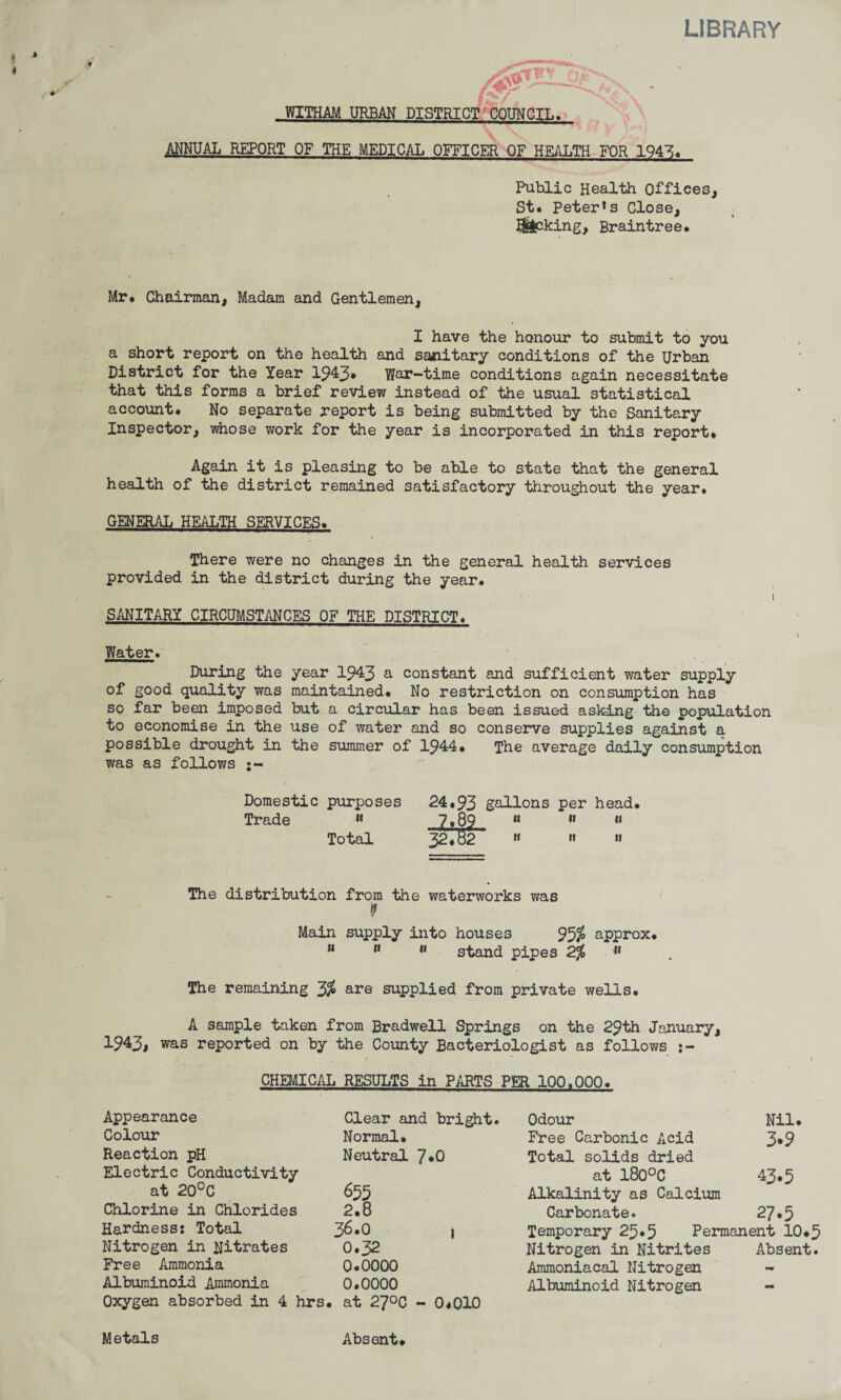 LIBRARY Mr* Chairman, Madam and Gentlemen, I have the honour to submit to you a short report on the health and saiiitary conditions of the Urban District for the Year 1943* War-time conditions again necessitate that this forms a brief review instead of the usual statistical account. No separate report is being submitted by the Sanitary Inspector, whose work for the year is incorporated in this report* Again it is pleasing to be able to state that the general health of the district remained satisfactory throughout the year. GENERAL HEALTH SERVICES. There were no changes in the general health services provided in the district during the year. SANITARY CIRCUMSTANCES OF THE DISTRICT. Water. During the year 1943 a constant and sufficient water supply of good quality was maintained* No restriction on consumption has so far been imposed but a circular has been issued asking the population to economise in the use of water and so conserve supplies against a possible drought in the summer of 1944* The average daily consumption was as follows Domestic purposes 24*93 gallons per head. Trade « 7*89 11 « « Total 32.82 » »« » The distribution from the waterworks was 9 Main supply into houses 95$ approx* M n 11 stand pipes 2% » The remaining 3$ are supplied from private wells. A sample taken from Bradwell Springs on the 29th January, 1943> was reported on by the County Bacteriologist as follows CHEMICAL RESULTS in PARTS PER 100,000. Appearance Clear and bright. Odour Nil. Colour Normal* Free Carbonic Acid 3.9 Reaction pH Neutral 7*0 Total solids dried Electric Conductivity at 180°C 43.5 at 20°C 655 Alkalinity as Calcium Chlorine in Chlorides 2.8 Carbonate. 27.5 Hardness: Total 36.0 | Temporary 25*5 Permanent 10* Nitrogen in Nitrates 0.32 Nitrogen in Nitrites Absent Free Ammonia 0.0000 Ammoniacal Nitrogen - Albuminoid Ammonia 0.0000 Albuminoid Nitrogen — Oxygen absorbed in 4 hrs, . at 270c - 0*010 Metals Absent.