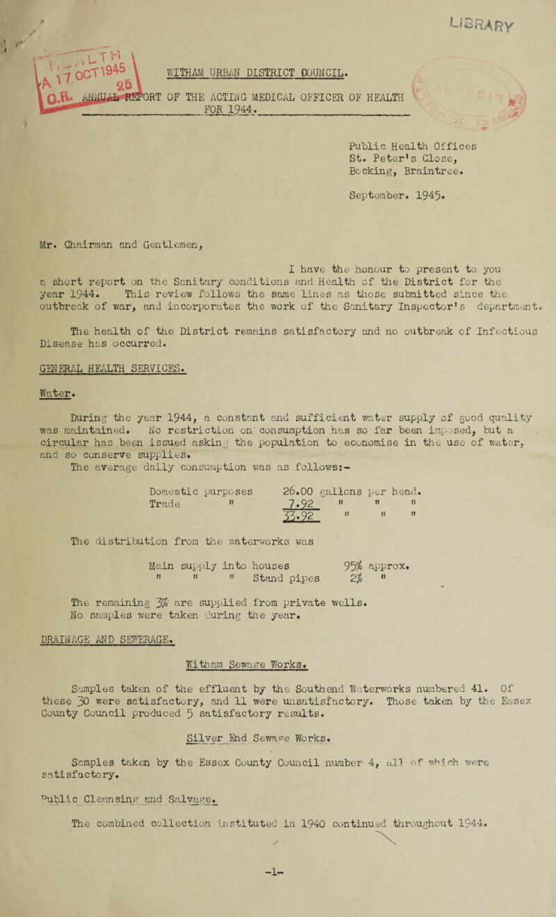 LIBRARY Becking, Braintree. September. 1945* Mr. Chairman and Gentlemen, I have the honour to present to you a short report on the Sanitary conditions and Health of the District for the year 1944. This review follows the same lines as those submitted since the outbreak of war, and incorporates the work of the Sanitary Inspector’s department. The health of the District remains satisfactory and no outbreak of Infectious Disease has occurred. GENERAL HEALTH SERVICES. Water. During the year 1944, a constant and sufficient water supply of good quality was maintained. No restriction on'consumption has so far been imposed, but a circular has been issued asking the population to economise in the use of water, and so conserve supplies. The average daily consumption was as follows Domestic purposes 26.00 gallons per head. Trade  7.92  ”  33.92 »   The distribution from the waterworks was Main supply into houses 95$ approx. ” »  Stand pipes 2% « The remaining 3$ are supplied from private wells. No samples were taken curing the year. DRAINAGE AND SEWERAGE. Witham Sewage Works. Samples taken of the effluent by the Southend Waterworks numbered 41. Of these 30 were satisfactory, and 11 were unsatisfactory. Those taken by the Essex County Council produced 5 satisfactory results. Silver End Sewage Works. » Samples taken by the Essex County Council number 4, all of wMoh were satisfactory. Public Cleansing and SalvageL The combined collection instituted in 1940 continued throughout 1944. -1-