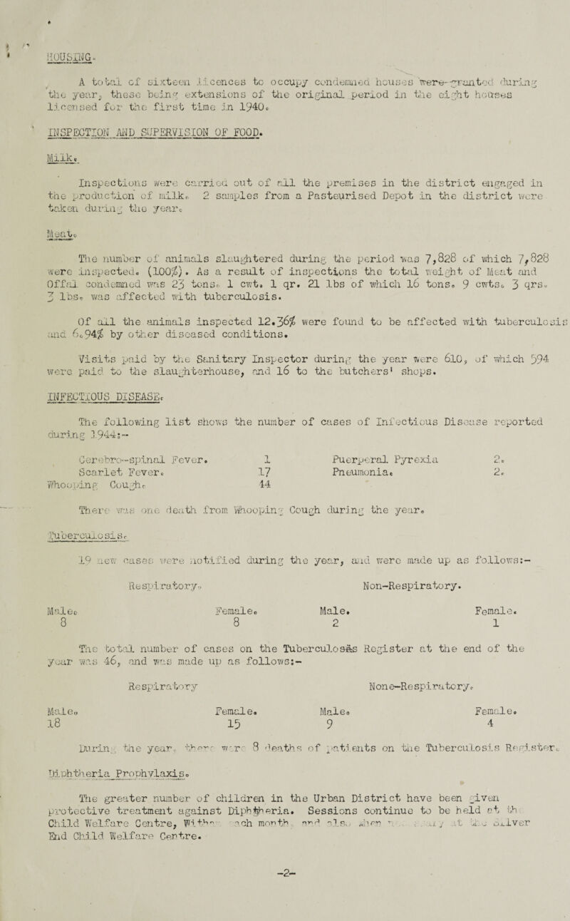 i l ♦> HOUSING. A total of sixteen licences to occupy condemned houses wera*-granted during the year, these being extensions of tiie original period in the eight houses licensed for the first time in 1940c INSPECTION AND SUPERVISION OP FOOD. Milk* in the district engaged in Depot in the district were Meat* Inspections were carried out of all the premises the production of milk* 2 samples from a Pasteurised taken during the year® The number of animals slaughtered during ’the period was 7,828 of which 7/828 were inspected. (100$). As a result of inspections the total weight of Meat arid Offal condemned was 23 tons® 1 cwt. 1 qr. 21 lbs of which l6 tons* 9 cwtso 3 qrs« 3 lbs* was affected with tuberculosis. Of ail the animals inspected 12.38$ were found to be affected with tuberculosis and 8o94$ by other diseased conditions. Visits paid by the Sanitary Inspector during the year were 6l0, of which 394 were paid to the slaughterhouse, and l6 to the butchers1 shops. INFECTIOUS DISEASE* The following list shows the number of cases of Infectious Disease reported during 1944;~ Cerebro—spinal Fever. Scarlet Fever. Who opine: Cough* 17 14 Puerperal Pyrexia Pneumoniae 2* 2. There was one death from Whooping Cough during the year. Tuberculosis* .9 new cases were notified during the year, and were made up as follows Respiratory-. Non-Respiratory. lal 8 6c Femaleo 8 Male. 2 Female. 1 The bot<ol number of cases on the Tuberculoses Register at the end of the year was 46, and was made up as follows Re spir atory Non e-Re spi r a to ry<- Maleo 18 Female. 15 Mai eo 9 Female. 4 During the year then- wire 8 deaths of patients on the Tuberculosis Register.. Id.ph.theria Prophylaxis. The greater number of children in the Urban District have been given protective treatment against Diphtheria. Sessions continue to be held ot th Child Welfare Centre, Fith*v ach month sna nXs.< Mien r a j .it bl.-j Silver End Child Welfare Centre. -2-