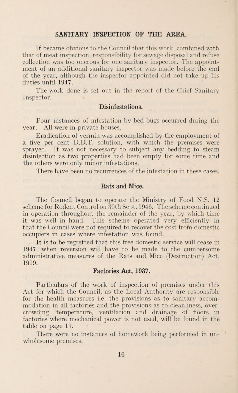 SANITARY INSPECTION OF THE AREA, It became obvious to the Council that this work, combined with that of meat inspection, responsibility for sewage disposal and refuse collection was too onerous for one sanitary inspector. The appoint¬ ment of an additional sanitary inspector was made before the end of the year, although the inspector appointed did not take up his duties until 1947. The work done is set out in the report of the Chief Sanitary Inspector. Disinfestations. Four instances of infestation by bed bugs occurred during the year. All were in private houses. Eradication of vermin was accomplished by the employment of a five per cent D.D.T. solution, with which the premises were sprayed. It was not necessary to subject any bedding to steam disinfection as two properties had been empty for some time and the others were only minor infestations. There have been no recurrences of the infestation in these cases. Rats and Mice. The Council began to operate the Ministry of Food N.S. 12 scheme for Rodent Control on 30th Sept. 1946. The scheme continued in operation throughout the remainder of the year, by which time it was well in hand. This scheme operated very efficiently in that the Council were not required to recover the cost from domestic occupiers in cases where infestation was found. It is to be regretted that this free domestic service will cease in 1947, when reversion will have to be made to the cumbersome administrative measures of the Rats and Mice (Destruction) Act, 1919. Factories Act, 1937. Particulars of the work of inspection of premises under this Act for which the Council, as the Local Authority are responsible for the health measures i.e. the provisions as to sanitary accom¬ modation in all factories and the provisions as to cleanliness, over¬ crowding, temperature, ventilation and drainage of floors in factories where mechanical power is not used, will be found in the table on page 17. There were no instances of homework being performed in un¬ wholesome premises.