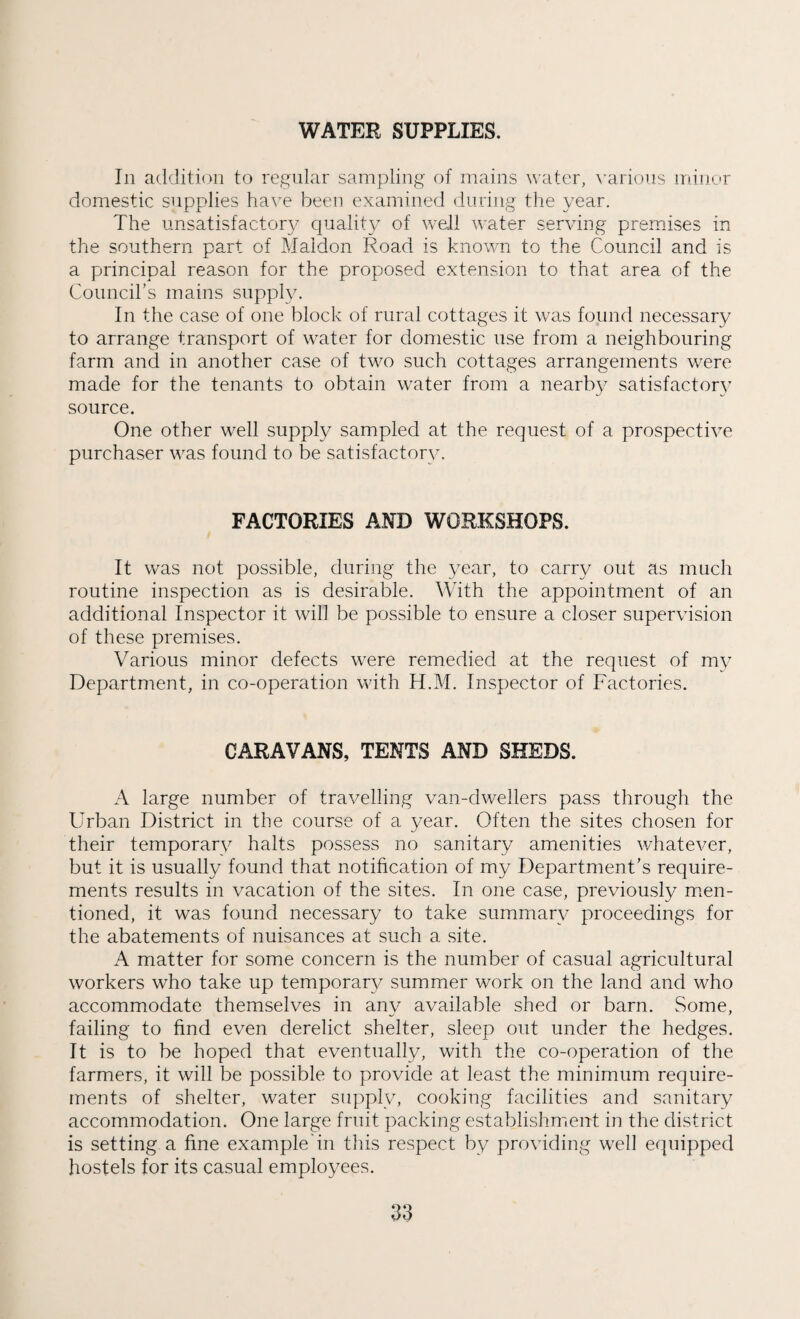 WATER SUPPLIES. In addition to regular sampling of mains water, various minor domestic supplies have been examined during the year. The unsatisfactory quality of well water serving premises in the southern part of Maldon Road is known to the Council and is a principal reason for the proposed extension to that area of the Council's mains supply. In the case of one block of rural cottages it was found necessary to arrange transport of water for domestic use from a neighbouring farm and in another case of two such cottages arrangements were made for the tenants to obtain water from a nearby satisfactory source. One other well supply sampled at the request of a prospective purchaser was found to be satisfactory. FACTORIES AND WORKSHOPS. It was not possible, during the year, to carry out as much routine inspection as is desirable. With the appointment of an additional Inspector it will be possible to ensure a closer supervision of these premises. Various minor defects were remedied at the request of my Department, in co-operation with H.M. Inspector of Factories. CARAVANS, TENTS AND SHEDS. A large number of travelling van-dwellers pass through the Urban District in the course of a year. Often the sites chosen for their temporary halts possess no sanitary amenities whatever, but it is usually found that notification of my Department’s require¬ ments results in vacation of the sites. In one case, previously men¬ tioned, it was found necessary to take summary proceedings for the abatements of nuisances at such a site. A matter for some concern is the number of casual agricultural workers who take up temporary summer work on the land and who accommodate themselves in any available shed or barn. Some, failing to find even derelict shelter, sleep out under the hedges. It is to be hoped that eventually, with the co-operation of the farmers, it will be possible to provide at least the minimum require¬ ments of shelter, water supply, cooking facilities and sanitary accommodation. One large fruit packing establishment in the district is setting a fine example in this respect by providing well equipped hostels for its casual employees.