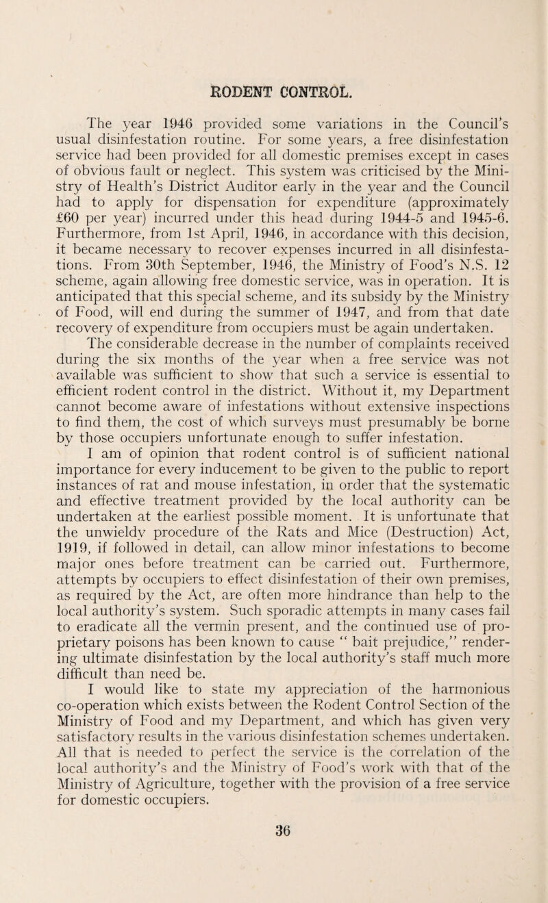 RODENT CONTROL. The year 1946 provided some variations in the CounciTs usual disinfestation routine. For some years, a free disinfestation service had been provided for all domestic premises except in cases of obvious fault or neglect. This system was criticised by the Mini¬ stry of Health’s District Auditor early in the year and the Council had to apply for dispensation for expenditure (approximately £60 per year) incurred under this head during 1944-5 and 1945-6. Furthermore, from 1st April, 1946, in accordance with this decision, it became necessary to recover expenses incurred in all disinfesta¬ tions. From 30th September, 1946, the Ministry of Food’s N.S. 12 scheme, again allowing free domestic service, was in operation. It is anticipated that this special scheme, and its subsidy by the Ministry of Food, will end during the summer of 1947, and from that date recovery of expenditure from occupiers must be again undertaken. The considerable decrease in the number of complaints received during the six months of the year when a free service was not available was sufficient to show that such a service is essential to efficient rodent control in the district. Without it, my Department cannot become aware of infestations without extensive inspections to find them, the cost of which surveys must presumably be borne by those occupiers unfortunate enough to suffer infestation. I am of opinion that rodent control is of sufficient national importance for every inducement to be given to the public to report instances of rat and mouse infestation, in order that the systematic and effective treatment provided by the local authority can be undertaken at the earliest possible moment. It is unfortunate that the unwieldy procedure of the Rats and Mice (Destruction) Act, 1919, if followed in detail, can allow minor infestations to become major ones before treatment can be carried out. Furthermore, attempts by occupiers to effect disinfestation of their own premises, as required by the Act, are often more hindrance than help to the local authority’s system. Such sporadic attempts in many cases fail to eradicate all the vermin present, and the continued use of pro¬ prietary poisons has been known to cause “ bait prejudice,” render¬ ing ultimate disinfestation by the local authority’s staff much more difficult than need be. I would like to state my appreciation of the harmonious co-operation which exists between the Rodent Control Section of the Ministry of Food and my Department, and which has given very satisfactory results in the various disinfestation schemes undertaken. All that is needed to perfect the service is the correlation of the local authority’s and the Ministry of Food’s work with that of the Ministry of Agriculture, together with the provision of a free service for domestic occupiers.