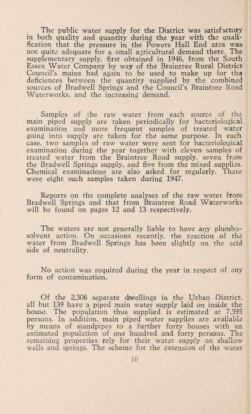 The public water supply for the District was satisfactory in both quality and quantity during the year with the quali¬ fication that the pressure in the Powers Hall End area was not quite adequate for a small agricultural demand there. The supplementary supply, first obtained in 1946, from the South Essex Water Company by way of the Braintree Rural District Council’s mains had again to be used to make up for tha deficiences between the quantity supplied by the combined sources of Bradwell Springs and the Council’s Braintree Road Waterworks, and the increasing demand. Samples of the raw water from each source of the main piped supply are taken periodically for bacteriological examination and more frequent samples of treated water going into supply are taken for the same purpose. In each case, two samples of raw water were sent for bacteriological examination during the year together with eleven samples of treated water from the Braintree Road supply, seven from the Bradwell Springs supply, and five from the mixed supplies. Chemical examinations are also asked for regularly. There were eight such samples taken during 1947. Reports on the complete analyses of the raw water from Bradwell Springs and that from Braintree Road Waterworks will be found on pages 12 and 13 respectively. The waters are not generally liable to have any plumbo- solvent action. On occasions recently, the reaction of the water from Bradwell Springs has been slightly on the acid side of neutrality. No action was required during the year in respect of any form of contamination. Of the 2,306 separate diwellings in the Urban District, all but 139 have a piped main water supply laid on inside the house. The population thus supplied is estimated at 7,595 persons. In addition, main piped water supplies are available by means of standpipes to a further forty houses with an estimated population of one hundred and forty persons. The remaining properties rely for their water supply on shallow wells and springs. The scheme for the extension of the water