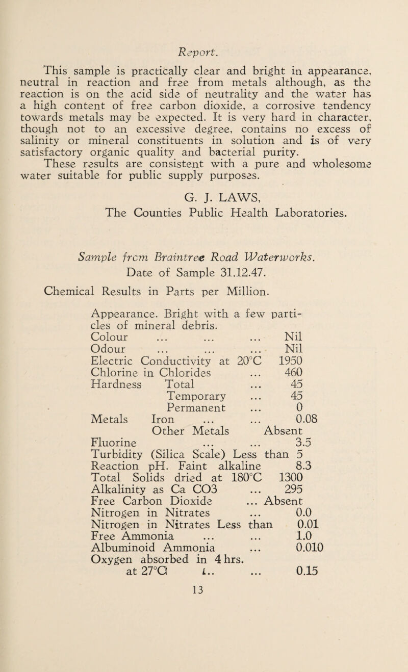 Report. This sample is practically clear and bright in appearance, neutral in reaction and free from metals although, as the reaction is on the acid side of neutrality and the water has a high content of free carbon dioxide, a corrosive tendency towards metals may be expected. It is very hard in character, though not to an excessive degree, contains no excess of salinity or mineral constituents in solution and is of very satisfactory organic quality and bacterial purity. These results are consistent with a pure and wholesome water siiitable for public supply purposes. G. J. LAWS, The Counties Public Health Laboratories. Sample from Braintree Road Waterworks. Date of Sample 31.12.47. Chemical Results in Parts per Million. Appearance. Bright with a few parti¬ cles of mineral debris. Colour Odour Electric Conductivity at 20°C Chlorine in Chlorides Hardness Total Temporary Permanent Metals Iron Other Metals Fluorine Turbidity (Silica Scale) Less than 5 Reaction pH. Faint alkaline 8.3 Total Solids dried at 180°C 1300 Alkalinity as Ca C03 ... 295 Free Carbon Dioxide ... Absent Nitrogen in Nitrates ... 0.0 Nitrogen in Nitrates Less than 0.01 Free Ammonia ... ... 1.0 Albuminoid Ammonia ... 0.010 Oxygen absorbed in 4hrs. at 27°Q i. 0.15 Nil Nil 1950 460 45 45 0 0.08 Absent 3.5