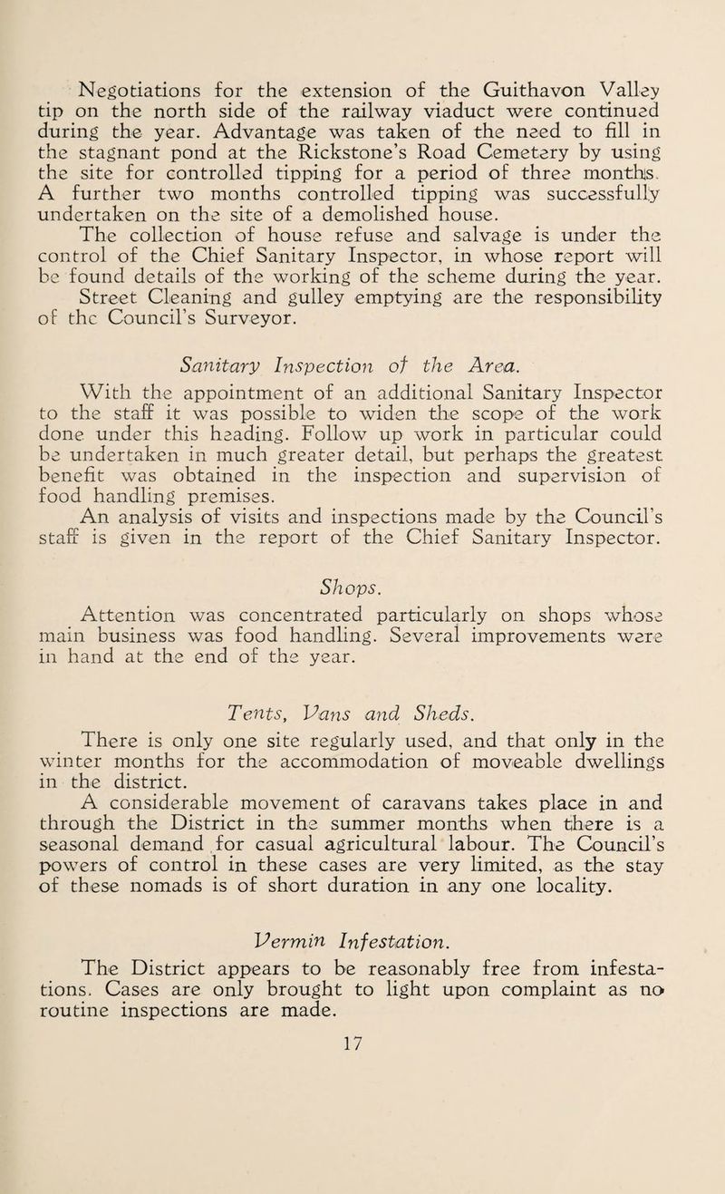 Negotiations for the extension of the Guithavon Valley tip on the north side of the railway viaduct were continued during the year. Advantage was taken of the need to fill in the stagnant pond at the Rickstone’s Road Cemetery by using the site for controlled tipping for a period of three months. A further two months controlled tipping was successfully undertaken on the site of a demolished house. The collection of house refuse and salvage is under the control of the Chief Sanitary Inspector, in whose report will be found details of the working of the scheme during the year. Street Cleaning and gulley emptying are the responsibility of the Council’s Surveyor. Sanitary Inspectiori of the Area. With the appointment of an additional Sanitary Inspector to the staff it was possible to widen the scope of the work done under this heading. Follow up work in particular could be undertaken in much greater detail, but perhaps the greatest benefit was obtained in the inspection and supervision of food handling premises. An analysis of visits and inspections made by the Council’s staff is given in the report of the Chief Sanitary Inspector. Shops. Attention was concentrated particularly on shops whose main business was food handling. Several improvements were in hand at the end of the year. Tents, Pans and Sheds. There is only one site regularly used, and that only in the winter months for the accommodation of moveable dwellings in the district. A considerable movement of caravans takes place in and through the District in the summer months when there is a seasonal demand for casual agricultural labour. The Council’s powers of control in these cases are very limited, as the stay of these nomads is of short duration in any one locality. Vermin Infestation. The District appears to be reasonably free from infesta¬ tions. Cases are only brought to light upon complaint as no routine inspections are made.