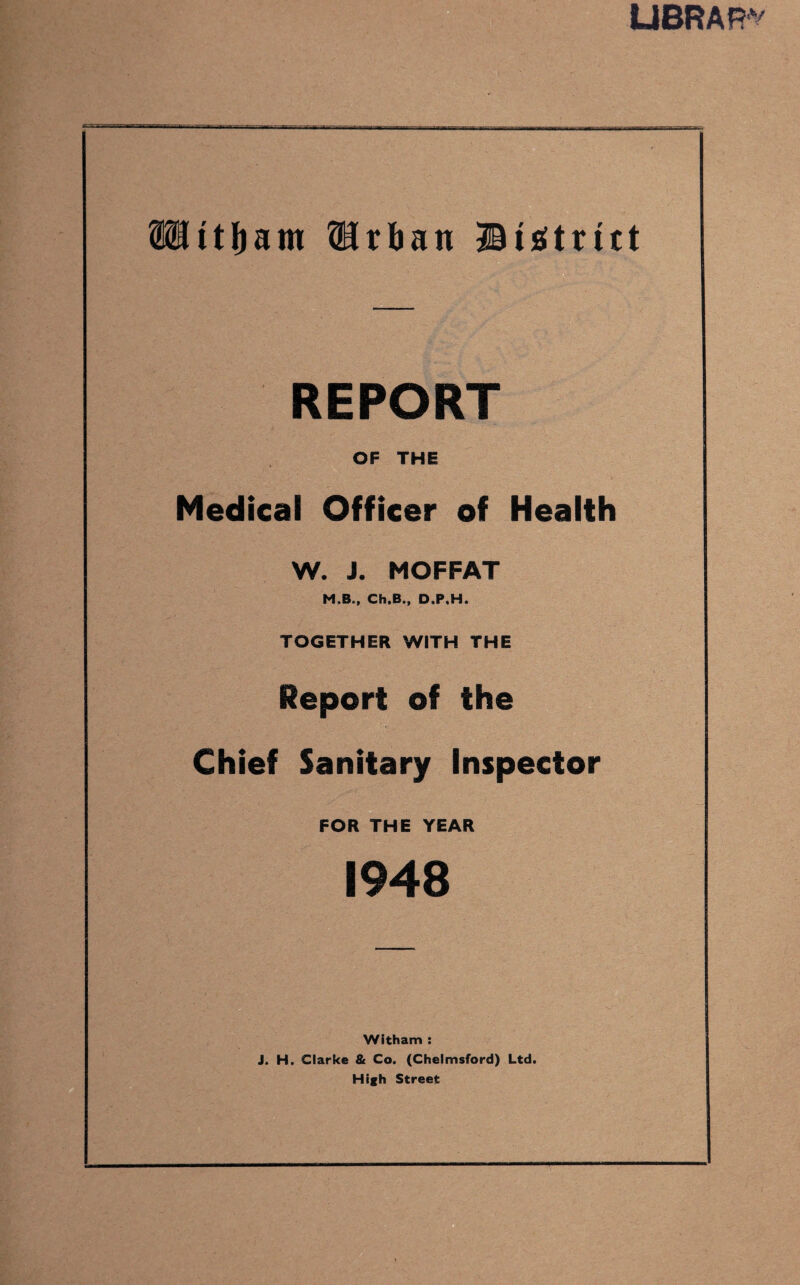 library itljam {Urban ©Strict REPORT OF THE Medical Officer of Health W. J. MOFFAT M.B., Ch.B., D.P.H. TOGETHER WITH THE Report of the Chief Sanitary Inspector FOR THE YEAR 1948 Witham : J. H. Clarke & Co. (Chelmsford) Ltd. High Street