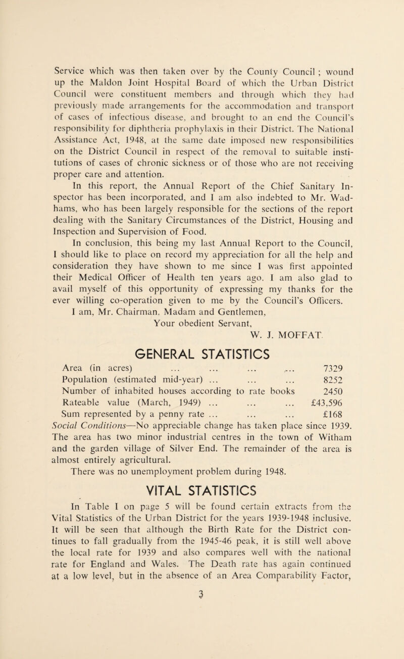 Service which was then taken over by the County Council ; wound up the Maldon Joint Hospital Board of which the Urban District Council were constituent members and through which they had previously made arrangements for the accommodation and transport of cases of infectious disease, and brought to an end the Council’s responsibility for diphtheria prophylaxis in their District. The National Assistance Act, 1948, at the same date imposed new responsibilities on the District Council in respect of the removal to suitable insti¬ tutions of cases of chronic sickness or of those who are not receiving proper care and attention. In this report, the Annual Report of the Chief Sanitary In¬ spector has been incorporated, and 1 am also indebted to Mr. Wad- hams, who has been largely responsible for the sections of the report dealing with the Sanitary Circumstances of the District, Housing and Inspection and Supervision of Food. In conclusion, this being my last Annual Report to the Council, I should like to place on record my appreciation for all the help and consideration they have shown to me since I was first appointed their Medical Officer of Health ten years ago. I am also glad to avail myself of this opportunity of expressing my thanks for the ever willing co-operation given to me by the Council’s Officers. I am, Mr. Chairman. Madam and Gentlemen, Your obedient Servant, W. J. MOFFAT GENERAL STATISTICS Area (in acres) ... ... ... .... 7329 Population (estimated mid-year) ... ... ... 8252 Number of inhabited houses according to rate books 2450 Rateable value (March, 1949) ... ... ... £43,596 Sum represented by a penny rate ... ... ... £168 Social Conditions—No appreciable change has taken place since 1939. The area has two minor industrial centres in the town of Witham and the garden village of Silver End. The remainder of the area is almost entirely agricultural. There was no unemployment problem during 1948. VITAL STATISTICS In Table I on page 5 will be found certain extracts from the Vital Statistics of the Urban District for the years 1939-1948 inclusive. It will be seen that although the Birth Rate for the District con¬ tinues to fall gradually from the 1945-46 peak, it is still well above the local rate for 1939 and also compares well v/ith the national rate for England and Wales. The Death rate has again continued at a low level, but in the absence of an Area Comparability Factor,
