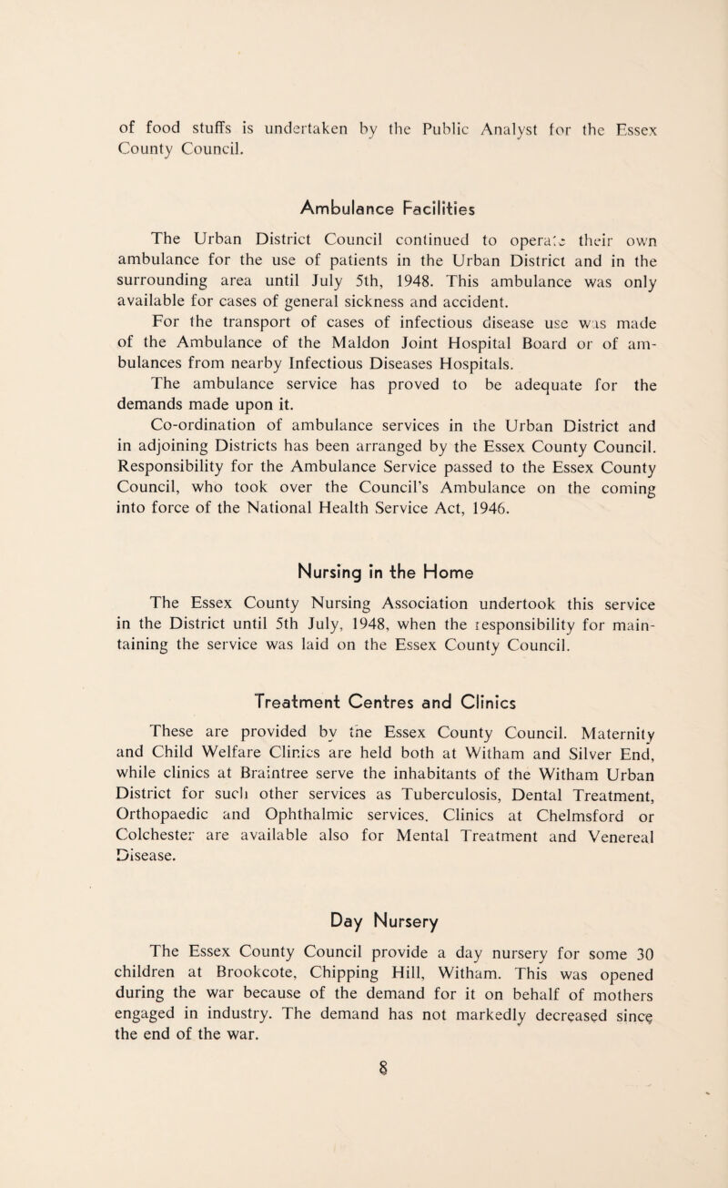 of food stuffs is undertaken by the Public Analyst for the Essex County Council. Ambulance Facilities The Urban District Council continued to operate their own ambulance for the use of patients in the Urban District and in the surrounding area until July 5th, 1948. This ambulance was only available for cases of general sickness and accident. For the transport of cases of infectious disease use was made of the Ambulance of the Maldon Joint Hospital Board or of am¬ bulances from nearby Infectious Diseases Hospitals. The ambulance service has proved to be adequate for the demands made upon it. Co-ordination of ambulance services in the Urban District and in adjoining Districts has been arranged by the Essex County Council. Responsibility for the Ambulance Service passed to the Essex County Council, who took over the Council’s Ambulance on the coming into force of the National Health Service Act, 1946. Nursing in the Home The Essex County Nursing Association undertook this service in the District until 5th July, 1948, when the responsibility for main¬ taining the service was laid on the Essex County Council. Treatment Centres and Clinics These are provided by the Essex County Council. Maternity and Child Welfare Clinics are held both at Witham and Silver End, while clinics at Braintree serve the inhabitants of the Witham Urban District for such other services as Tuberculosis, Dental Treatment, Orthopaedic and Ophthalmic services. Clinics at Chelmsford or Colchester are available also for Mental Treatment and Venereal Disease. Day Nursery The Essex County Council provide a day nursery for some 30 children at Brookcote, Chipping Hill, Witham. This was opened during the war because of the demand for it on behalf of mothers engaged in industry. The demand has not markedly decreased since the end of the war.