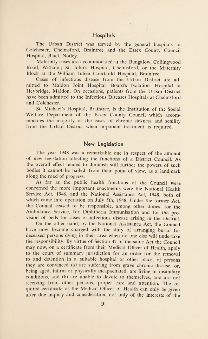 Hospitals The Urban District was served by the general hospitals at Colchester, Chelmsford, Braintree and the Essex County Council Hospital, Black Notley. Maternity cases are accommodated at the Bungalow, Coliingwood Road, Witham ; St. John’s Hospital, Chelmsford, or the Maternity Block at the William Julien Courtauld Hospital, Braintree. Cases of infectious disease from the Urban District are ad¬ mitted to Maldon Joint Hospital Board’s Isolation Hospital at Heybridge, Maldon. On occasions, patients from the Urban District have been admitted to the Infectious Diseases Hospitals at Chelmsford and Colchester. St. Michael’s Hospital, Braintree, is the Institution of the Social Welfare Department of the Essex County Council which accom¬ modates the majority of the cases of chronic sickness and senility from the Urban District when in-patient treatment is required. New Legislation The year 1948 was a remarkable one in respect of the amount of new legislation affecting the functions of a District Council. As the overall effect tended to diminish still further the powers of such bodies it cannot be hailed, from their point of view, as a landmark along the road of progress. As far as the public health functions of the Council were concerned the more important enactments were the National Health Service Act, 1946, and the National Assistance Act, 1948, both of which came into operation on July 5th, 1948. Under the former Act, the Council ceased to be responsible, among other duties, for the Ambulance Service, for Diphtheria Immunisation and for the pro¬ vision of beds for cases of infectious disease arising in the District. On the other hand, by the National Assistance Act, the Council have now become charged with the duty of arranging burial for deceased persons dying in their area when no one else will undertake the responsibility. By virtue of Section 47 of the same Act the Council may now, on a certificate from their Medical Officer of Health, apply to the court of summary jurisdiction for an order for the removal to and detention in a suitable hospital or other place, of persons they are convinced (a) are suffering from grave chronic disease, or, being aged, infirm or physically incapacitated, are living in insanitary conditions, and (b) are unable to devote to themselves, and are not receiving from other persons, proper care and attention. The re¬ quired certificate of the Medical Officer of Health can only be given after due inquiry and consideration, not only of the interests of the